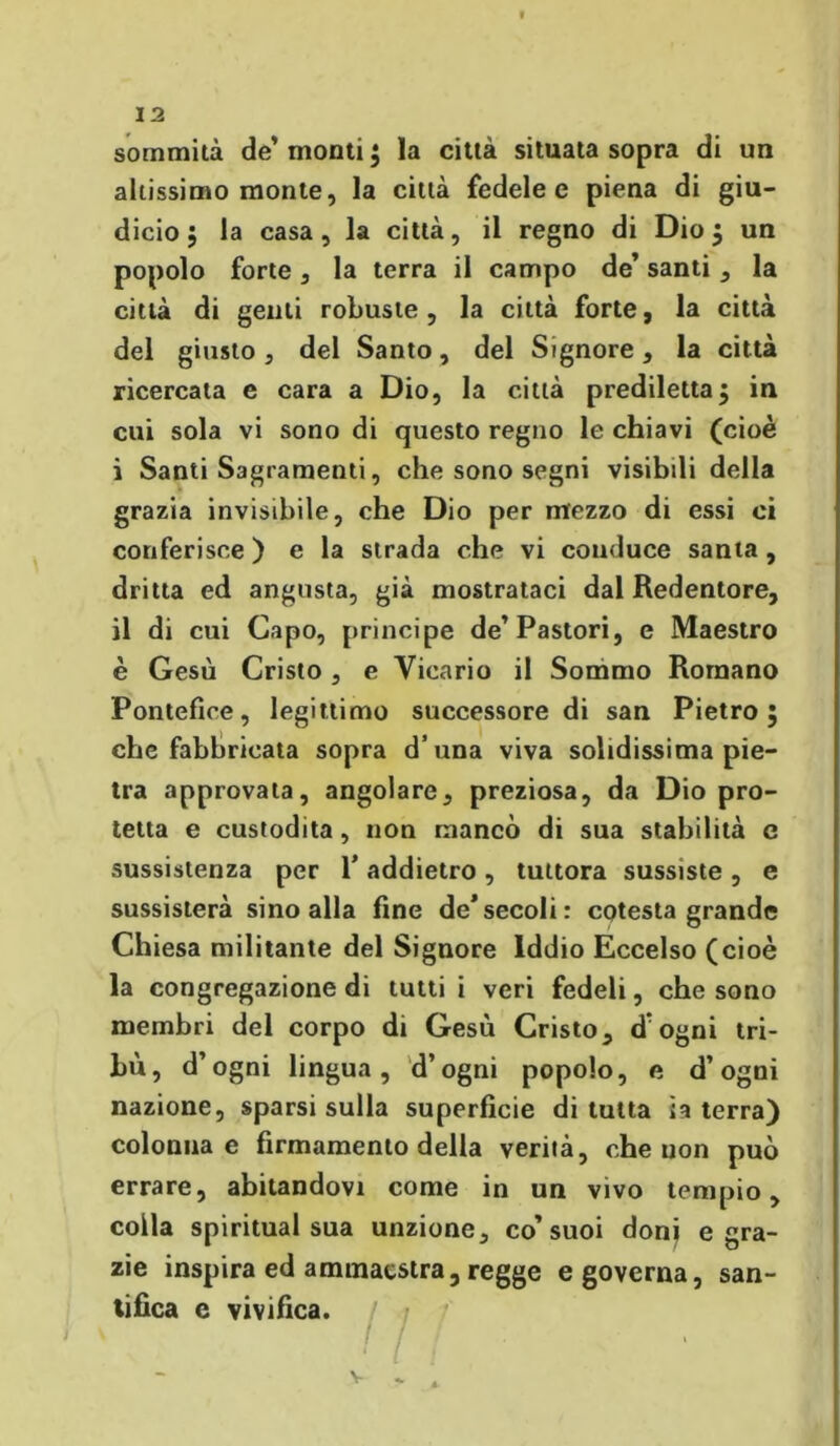 sommità de’ monti ; la città situata sopra di un altissimo monte, la città fedele e piena di giu- dicio ; la casa, la città, il regno di Dio $ un popolo forte, la terra il campo de’ santi , la città di genti robuste, la città forte, la città del giusto, del Santo, del Signore, la città ricercata e cara a Dio, la città prediletta $ in cui sola vi sono di questo regno le chiavi (cioè i Santi Sagramenti, che sono segni visibili della grazia invisibile, che Dio per mezzo di essi ci conferisce ) e la strada che vi conduce santa , dritta ed angusta, già mostrataci dal Redentore, il di cui Capo, principe de’Pastori, e Maestro è Gesù Cristo , e Vicario il Sommo Romano Pontefice, legittimo successore di san Pietro 5 che fabbricata sopra d’una viva solidissima pie- tra approvata, angolare, preziosa, da Dio pro- tetta e custodita , non mancò di sua stabilità e sussistenza per 1’ addietro, tuttora sussiste, e sussisterà sino alla fine de’secoli: cotesta grande Chiesa militante del Signore Iddio Eccelso (cioè la congregazione di tutti i veri fedeli, che sono membri del corpo di Gesù Cristo, dogni tri- bù, d’ogni lingua, d’ogni popolo, e d’ogni nazione, sparsi sulla superficie di tutta ia terra) colonna e firmamento della verità, che uon può errare, abitandovi come in un vivo tempio, colla spiritual sua unzione, co’suoi donj e gra- zie inspira ed ammaestra, regge e governa, san- tifica e vivifica. / • v I ' * / t V