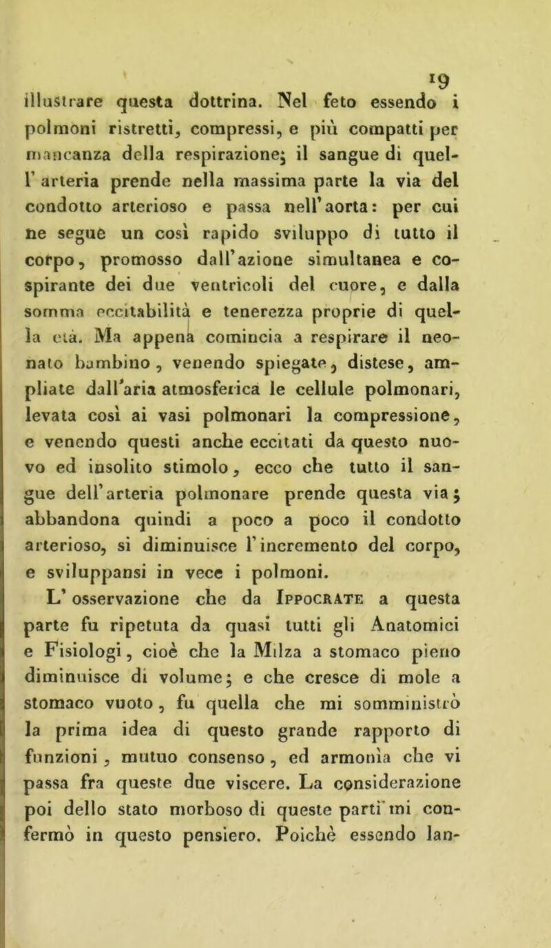 *9 illustrare questa dottrina. Nel feto essendo i polmoni ristretti, compressi, e più compatti per mancanza della respirazione; il sangue di quel- T arteria prende nella massima parte la via del condotto arterioso e passa nell’aorta: per cui ne segue un così rapido sviluppo di tutto il corpo, promosso dall’azione simultanea e co- spirante dei due ventricoli del cuore, e dalla somma eccitabilità e tenerezza proprie di quel- la eia. Ma appena comincia a respirare il neo- nato bambino, venendo spiegate, distese, am- pliate dall’aria atmosferica le cellule polmonari, levata così ai vasi polmonari la compressione, e venendo questi anche eccitati da questo nuo- vo ed insolito stimolo, ecco che tutto il san- gue dell’arteria polmonare prende questa via; abbandona quindi a poco a poco il condotto arterioso, si diminuisce l’incremento del corpo, e sviluppansi in vece i polmoni. L’osservazione che da Ippocrate a questa parte fu ripetuta da quasi lutti gli Anatomici e Fisiologi, cioè che la Milza a stomaco pieno diminuisce di volume; e che cresce di mole a stomaco vuoto, fu quella che mi somministrò la prima idea di questo grande rapporto di funzioni, mutuo consenso, ed armonìa che vi passa fra queste due viscere. La considerazione poi dello stato morboso di queste parti mi con- fermò in questo pensiero. Poiché essendo lan-