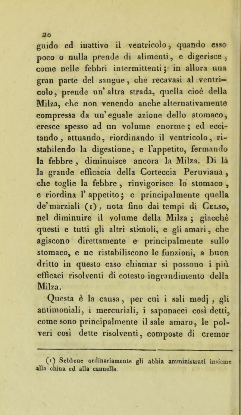 guido ed iuattivo il ventricolo, quando esso poco o nulla prende di alimenti, e digerisce, come nelle febbri intermittenti $ in allora una gran parte del sangue , che recavasi al ventri- colo, prende un’altra strada, quella cioè della Milza, che non venendo anche alternativamente compressa da un’eguale azione dello stomaco, cresce spesso ad un volume enorme; ed ecci- tando, attuando, riordinando il ventricolo, ri- stabilendo la digestione, e l’appetito, fermando la febbre, diminuisce ancora la Milza. Di là la grande efficacia della Corteccia Peruviana , che toglie la febbre , rinvigorisce lo stomaco , c riordina l’appetito; c principalmente quella de’marziali (i), nota fino dai tempi di Celso, nei diminuire il volume della Milza ; giacche questi e tutti gli altri stirinoli, e gli amari, che agiscono direttamente e principalmente sullo stomaco, e ne ristabiliscono le funzioni, a buon dritto in questo caso chiamar si possono i più efficaci risolventi di cotesto ingrandimento della Milza. Questa è la causa, per cui i sali medj , gli antimoniali, i mercuriali, i saponacei così detti, come sono principalmente il sale amaro, le pol- veri così dette risolventi, composte di cremor (1) Sebbene ordinariamente gli abbia amministrati insieme alla china ed alla cannella.