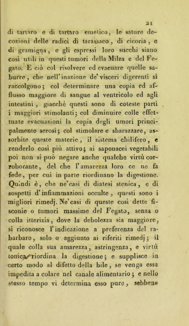 ai di unirò e di tartaro emetico, le sature de- cozioni delle radici di tarassaco, di cicoria , e di gramigna, e gli espressi loro succhi siano così utili in questi tumori della Milza e del Fe- gato. E ciò col risolvere ed evacuare quelle su- burre , che nell’inazione de’visceri digerenti si raccolgono; col determinare una copia ed af- flusso maggiore di sangue al ventricolo ed agli intestini , giacché questi sono di coteste parti i maggiori stimolanti; col diminuire colle effet- tuate evacuazioni la copia degli umori princi- palmente serosi; col stimolare e sbarazzare, as- sorbite queste materie, il sistema chilifero, e renderlo così più attivo; ai saponacei vegetabili poi non si può negare anche qualche virtù cor- roborante, del che l’amarezza loro ce ne fa fede, per cui in parte riordinano la digestione. Quindi è, che ne’casi di diatesi stenica , e di sospetti d’infiammazioni occulte, questi sono i migliori rimedj. Ne’casi di queste così dette fi- sconìe o tumori massime del Fegato, senza o colla itterizia, dove la debolezza sia maggiore, si riconosce l’indicazione a preferenza del ra- barbaro, solo o aggiunto ai riferiti rimedj; il quale colla sua amarezza, astringenza, e virtù tonica/'Tiordina la digestione; e supplisce iti certo modo al difetto della bile, se venga essa impedita a colare nel canale alimentario ; e nello atesso tempo vi determina esso pure, sebbene