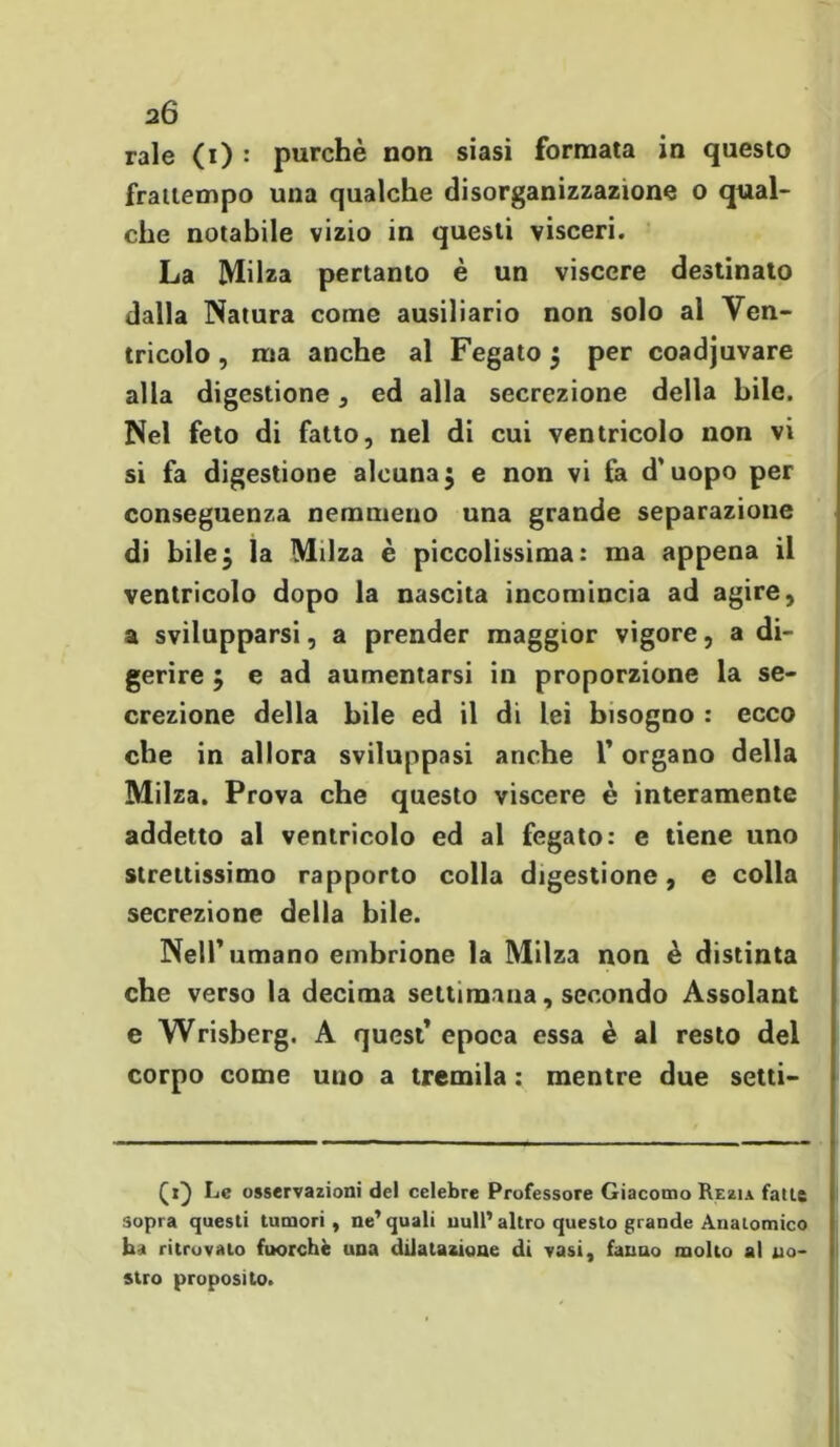 rale (i) : purché non siasi formata in questo frattempo una qualche disorganizzazione o qual- che notabile vizio in questi visceri. La Milza pertanto è un viscere destinato dalla Natura come ausiliario non solo al Ven- tricolo , ma anche al Fegato } per coadjuvare alla digestione, ed alla secrezione della bile. Nel feto di fatto, nel di cui ventricolo non vi si fa digestione alcuna3 e non vi fa d’uopo per conseguenza nemmeno una grande separazione di bile$ la Milza è piccolissima: ma appena il ventricolo dopo la nascita incomincia ad agire, a svilupparsi, a prender maggior vigore, a di- gerire j e ad aumentarsi in proporzione la se- crezione della bile ed il di lei bisogno : ecco che in allora sviluppasi anche 1* organo della Milza. Prova che questo viscere è interamente addetto al ventricolo ed al fegato: e tiene uno strettissimo rapporto colla digestione, e colla secrezione della bile. Nell’umano embrione la Milza non è distinta che verso la decima settimana, secondo Assolant e Wrisberg. A quest’ epoca essa è al resto del corpo come uno a tremila : mentre due Setti- ci) Le osservazioni del celebre Professore Giacomo Rezu fatte sopra questi tumori, ne'quali nuli’altro questo grande Anatomico ha ritrovalo fuorché una dilatazione di vasi, fanno molto al no- stro proposito.