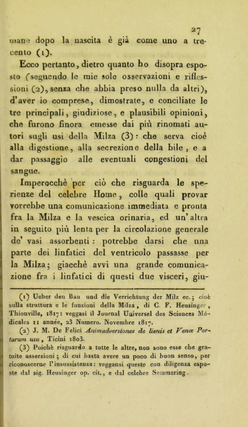 mane dopo la nascita è già come uno a tre- cento (i). Ecco pertanto, dietro quanto ho disopra espo- sto ('seguendo le mie sole osservazioni e rifles- sioni (2), senza che abbia preso nulla da altri), d’aver io comprese, dimostrate, e conciliate le tre principali, giudiziose, e plausibili opinioni, che furono finora emesse dai più rinomati au- tori sugli usi della Milza (3) : che serva cioè alla digestione, alla secrezione della bile, e a dar passaggio alle eventuali congestioni del sangue. Imperocché per ciò che risguarda le spe- ranze del celebre Home, colle quali provar vorrebbe una comunicazione immediata e pronta fra la Milza e la vescica orinaria, ed un’altra in seguito più lenta per la circolazione generale de’ vasi assorbenti : potrebbe darsi che una parte dei linfatici del ventricolo passasse per la Milza; giacché avvi una grande comunica- zione fra i linfatici di questi due visceri, giu- (i) Ueber den Bau und die Verrichtung der Milz ec. ; cioè sulla struttura e le funzioni della Milza , di C. F. Heusinger , Thiouville, 1817: veggasi il Journal Universel des Sciences Mé-* dicales 11 année, a3 Numero. Novembre i8ir’. £2) J. M. De Felici Auimadue.Tsion.es de lienis et Venoc Por- tarum usu , Ticini i8o3. (3) Poiché risguardo a tutte le altre, non sono esse che gra- tuite asserzioni ; di cui basta avere un poco di buon senso, per riconoscerne P insussistenza : veggansi queste con diligenza espo- ste dal sig. Heusinger op. cit., e dal celebre Semraering.