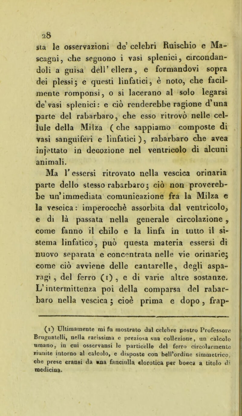 sta le osservazioni de’ celebri Ruischio e Ma- scagni, che seguono i vasi splenici, circondan- doli a guisa dell’ ellera, e formandovi sopra dei plessi5 e questi linfatici, è noto, che facil- mente romponsi, o si lacerano al solo legarsi de vasi splenici: e ciò renderebbe ragione d’una parte dei rabarbaro, che esso ritrovò nelle cel- lule della Milza (che sappiamo composte di Tasi sanguiferi e linfatici), rabarbaro che avea injettato in decozione nel ventricolo di alcuni animali. Ma l’essersi ritrovato nella vescica orinaria parte dello stesso rabarbaro $ ciò non provereb- be un’immediata comunicazione fra la Milza e la vescica : imperocché assorbita dal ventricolo^ e di là passata nella generale circolazione , come fanno il chilo e la linfa in tutto il si- stema linfatico, può questa materia essersi di nuovo separata e concentrata nelle vie orinarie^ come ciò avviene delle cantarelle, degli aspa- ragi , del ferro (i) , e di varie altre sostanze. L’intermittenza poi della comparsa del rabar- baro netla vescica ; cioè prima e dopo, frap- (t) Ultimamente mi fu mostrato dal celebre postro Professore Bruguatelli, nella rarissima e preziosa sua collezione, un calcolo umano, in cui osservansi le particelle del ferro circolarmente riunite intorno al calcolo, e disposte con bell’ordine simmetrico che prese cransi da «na fanciulla «lorotica per bocca a titolo d; medicina.