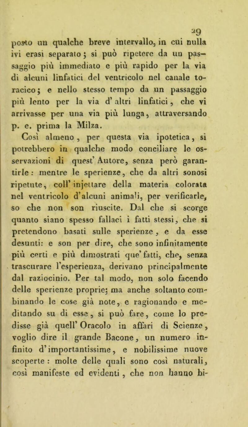 u9 pos-to un qualche breve intervallo, in cui nulla ivi erasi separato ; si può ripetere da un pas- saggio più immediato e più rapido per la via di alcuni linfatici del ventricolo nel canale to- racico ; e nello stesso tempo da un passaggio più lento per la via d’ altri linfatici, che vi arrivasse per una via più lunga, attraversando p. e. prima la Milza. Così almeno, per questa via ipotetica, si potrebbero in qualche modo conciliare le os- servazioni di quest’ Autore, senza però garan- tirle : mentre le sperienze, che da altri sonosi ripetute, coll’injettare della materia colorata nel ventricolo d’alcuni animali, per verificarle, so che non son riuscite. Dal che si scorge quanto siano spesso fallaci i fatti stessi, che si pretendono basati sulle sperienze, e da esse desunti: e son per dire, che sono infinitamente più certi e più dimostrati que’ fatti, che, senza trascurare l’esperienza, derivano principalmente dal raziocinio. Per tal modo, non solo facendo delle sperienze proprie; ma anche soltanto com- binando le cose già note, e ragionando e me- ditando su di esse , si può fare, come lo pre- disse già quell’Oracolo in affari di Scienze, voglio dire il grande Bacone, un numero in- finito d’importantissime, e nobilissime nuove scoperte : molte delle quali sono così naturali, così manifeste ed evidenti , che non hanno bi- /