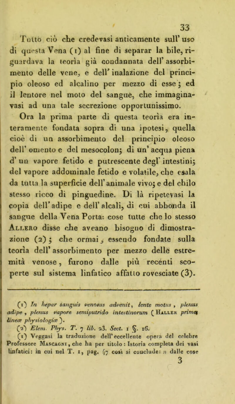 Tutto ciò che credevasi anticamente sull’uso di questa Vena (i) al fine di separar la bile, ri- guardava la teorìa già condannata dell’assorbi- mento delle vene, e dell’ inalazione del princi- pio oleoso ed alcalino per mezzo di esse ; ed il lentore nel moto del sangue, che immagina- vasi ad una tale secrezione opportunissimo. Ora la prima parte di questa teorìa era in- teramente fondata sopra di una ipotesi, quella cioè di un assorbimento del principio oleoso dell' omento e del mesocolon; di un’ acqua piena d’ un vapore fetido e putrescente degl' intestini; del vapore addominale fetido e volatile, che esala da tutta la superficie dell’animale vivo;e del chilo stesso ricco di pinguedine. Di là ripetevasi la copia dell’adipe c dell’alcali, di cui abbonda il sangue della Vena Porta: cose tutte che lo stesso Allero disse che aveano bisogno di dimostra- zione (2); che ormai, essendo fondate sulla teorìa dell’ assorbimento per mezzo delle estre- mità venose, furono dalle più recenti sco- perte sul sistema linfatico affatto rovesciate (3). (1} In hepar Sanguis venotns advenit, lente moina , plenus adipe , plenus vapore semiputrido inteatinorum £ Haller primef linece physiologice [1') Eleni. Phys. T. 7 lih. a3. Sect. 1 16. (1) Veggasi la traduzione dell’eccellente opera del celebre Professore Mascagni , che ha per titolo : Istoria completa dei vasi linfatici: in cui nel T. 1, pag. cosi si conclude: » dalle cose 3