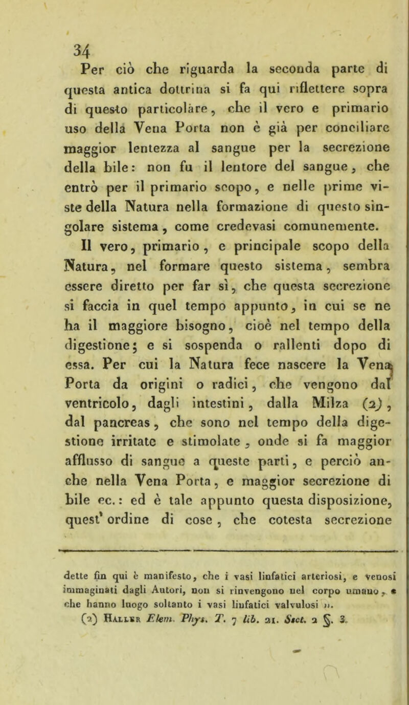 » 34 Per ciò che riguarda la seconda parte di questa antica dottrina si fa qui riflettere sopra di questo particolàre, che il vero e primario uso della Vena Porta non è già per conciliare maggior lentezza al sangue per la secrezione della bile: non fu il lentore del sangue, che entrò per il primario scopo, e nelle prime vi- ste della Natura nella formazione di questo sin- golare sistema , come credevasi comunemente. Il vero, primario, e principale scopo della Natura, nel formare questo sistema, sembra essere diretto per far sì, che questa secrezione si faccia in quel tempo appunto, in cui se ne ha il maggiore bisogno, cioè nel tempo della digestione; e si sospenda o rallenti dopo di essa. Per cui la Natura fece nascere la Vena^ Porta da origini o radici, che vengono dal ventricolo, dagli intestini, dalla Milza (2) , dal pancreas, che sono nel tempo della dige- stione irritate e stimolate , onde si fa maggior afflusso di sangue a queste parti, e perciò an- che nella Vena Porta, e maggior secrezione di bile ec. : ed è tale appunto questa disposizione, quest* ordine di cose , che cotesta secrezione dette fin qui è manifesto, che i vasi linfatici arteriosi, e venosi immaginati dagli Autori, non si rinvengono nel corpo umano, * che hanno luogo soltanto i vasi linfatici valvulosi jj.