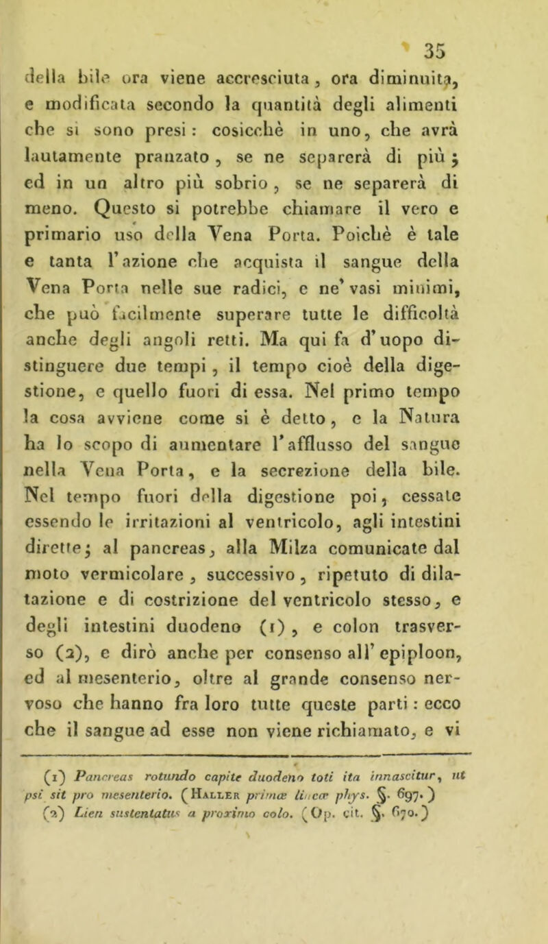 della bile ora viene accresciuta , ora diminuiti?, e m odi fi cala secondo la quantità degli alimenti che si sono presi: cosicché in uno, che avrà lautamente pranzato , se ne separerà di più j ed in un altro più sobrio , se ne separerà di meno. Questo si potrebbe chiamare il vero e primario uso della Vena Porta. Poiché è tale e tanta l’azione che acquista il sangue della Vena Porta nelle sue radici, e ne’vasi minimi, che può facilmente superare tutte le difficoltà anche degli angoli retti. Ma qui fa d’uopo di- stinguere due tempi , il tempo cioè della dige- stione, e quello fuori di essa. Nel primo tempo la cosa avviene come si è detto , e la Natura ha lo scopo di aumentare l’afflusso del sangue nella Vena Porta, e la secrezione della bile. Nel tempo fuori della digestione poi, cessate essendo le irritazioni al ventricolo, agli intestini dirette j al pancreas, alla Milza comunicate dal moto vermicolare, successivo, ripetuto di dila- tazione e di costrizione del ventricolo stesso, e degli intestini duodeno (i) , e colon trasver- so (2), e dirò anche per consenso all’epiploon, ed al mesenterio, oltre al grande consenso ner- voso che hanno fra loro tutte queste parti : ecco che il sangue ad esse non viene richiamato, e vi (1} Pancreas rotando capite duodeno tati ita innascitur, ut psì sit prò mesenterio. (Haller prima: linccr phys. §• 697.) (oi) Lien su stentati^ a prorimo colo. (Op. cit. §. O7 o.} \