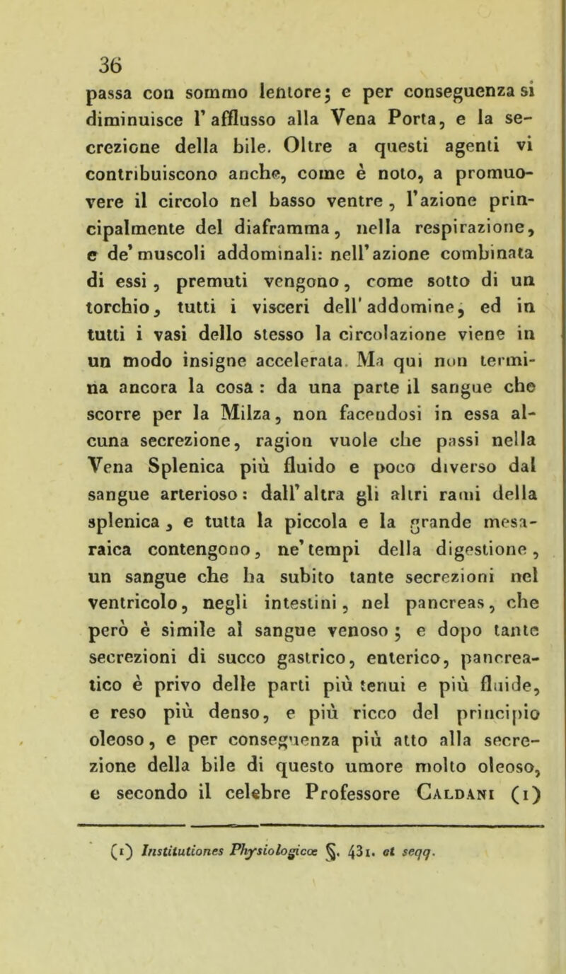 passa con sommo lentorej e per conseguenza si diminuisce l’afflusso alla Vena Porta, e la se- crezione della bile. Oltre a questi agenti vi contribuiscono anche, come è noto, a promuo- vere il circolo nel basso ventre , l’azione prin- cipalmente del diaframma, nella respirazione, e de’muscoli addominali: nell’azione combinata di essi , premuti vengono, come sotto di un torchio, tutti i visceri dell' addomine, ed in tutti i vasi dello stesso la circolazione viene in un modo insigne accelerata Ma qui non termi- na ancora la cosa : da una parte il sangue che scorre per la Milza, non facendosi in essa al- cuna secrezione, ragion vuole che passi nella Vena Splenica più fluido e poco diverso dal sangue arterioso: dall’altra gli altri rami della splenica , e tutta la piccola e la grande mesa- raica contengono, ne’tempi della digestione, un sangue che ha subito tante secrezioni nel ventricolo, negli intestini, nel pancreas, che però è simile al sangue venoso ; e dopo tante secrezioni di succo gastrico, enterico, pancrea- tico è privo delle parti più tenui e più fluide, e reso più denso, e più ricco del principio oleoso, e per conseguenza più atto alla secre- zione della bile di questo umore molto oleoso, e secondo il celebre Professore Caldani (i) (i) Instilutiones Physiologicoe 43i* et seqq.