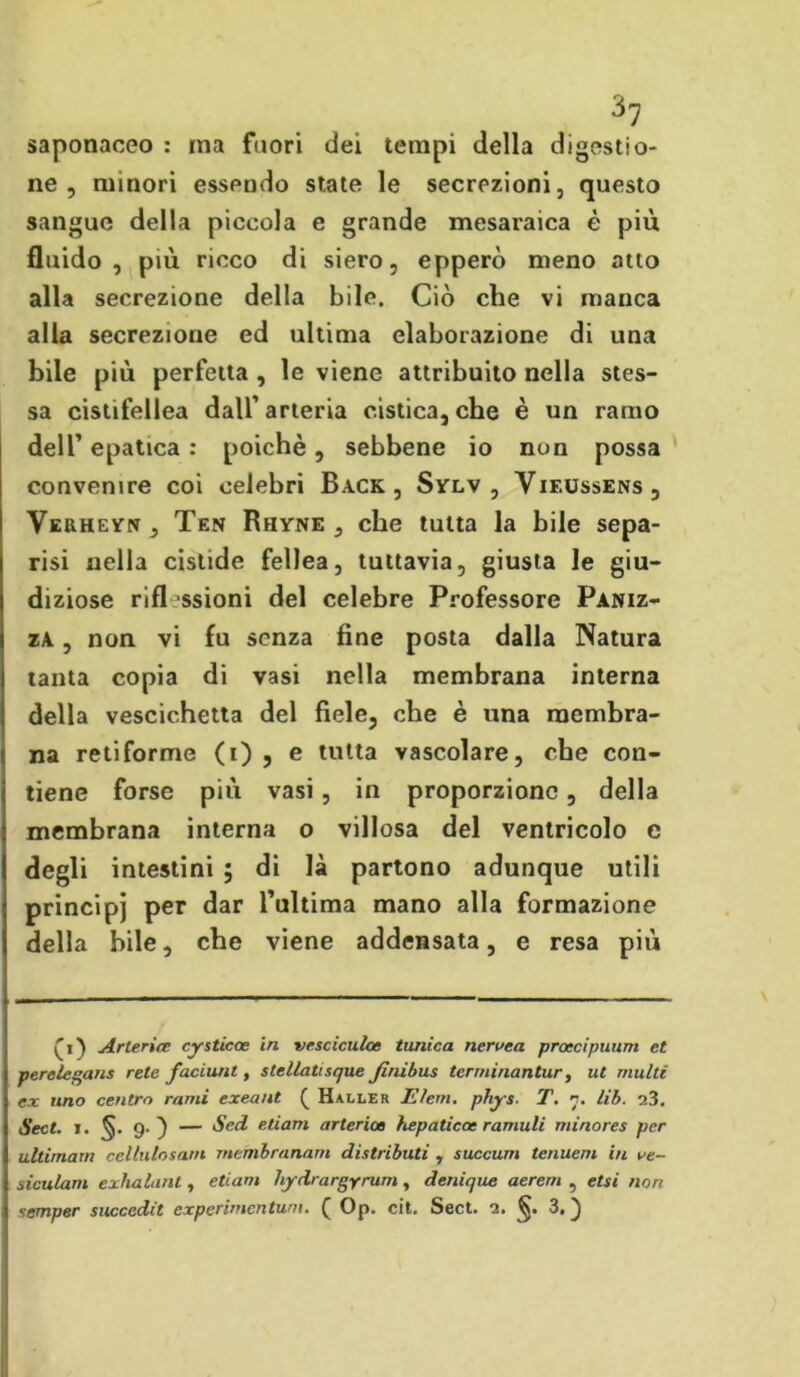 saponaceo : ina fuori dei tempi della digestio- ne , minori esspudo state le secrezioni, questo sangue della piccola e grande mesaraica è più fluido, più ricco di siero, epperò meno atto alla secrezione della bile. Ciò che vi manca alla secrezione ed ultima elaborazione di una bile più perfetta , le viene attribuito nella stes- sa cistifellea dall’ arteria cistica, che è un ramo dell’ epatica : poiché, sebbene io non possa convenire coi celebri Back, Sylv , Vif.ussens, Verheyn, Ten Rhyne , che tutta la bile sepa- risi nella cistide fellea, tuttavia, giusta le giu- diziose rifl ssioni del celebre Professore Paniz- za , non vi fu senza fine posta dalla Natura tanta copia di vasi nella membrana interna della vescichetta del fiele, che è una membra- na retiforme (i) , e tutta vascolare, che con- tiene forse più vasi, in proporzione, della membrana interna o villosa del ventricolo c degli intestini ; di là partono adunque utili principi per dar Tultima mano alla formazione della bile, che viene addensata, e resa più Arteria cysticae in vesciculce tunica neruea proccipuum et perelegans rete faduni , s Iellati sque Jìnibus terminantur, ut multi ex uno centro rami exeant ( Haller 11 lem. phys. T. n. lib. 0.3. Sect. i. 9.) — Sed edam arterioe hepaticae ramuli minores per ultimata cellulosarn tnembranam distributi r succum tenuem in ue- siculam exhalant, edam hfdrargyrum, denique aerem , etti non semper succedit experimentuni. ( Op. cit. Sect. 0. §. 3.)