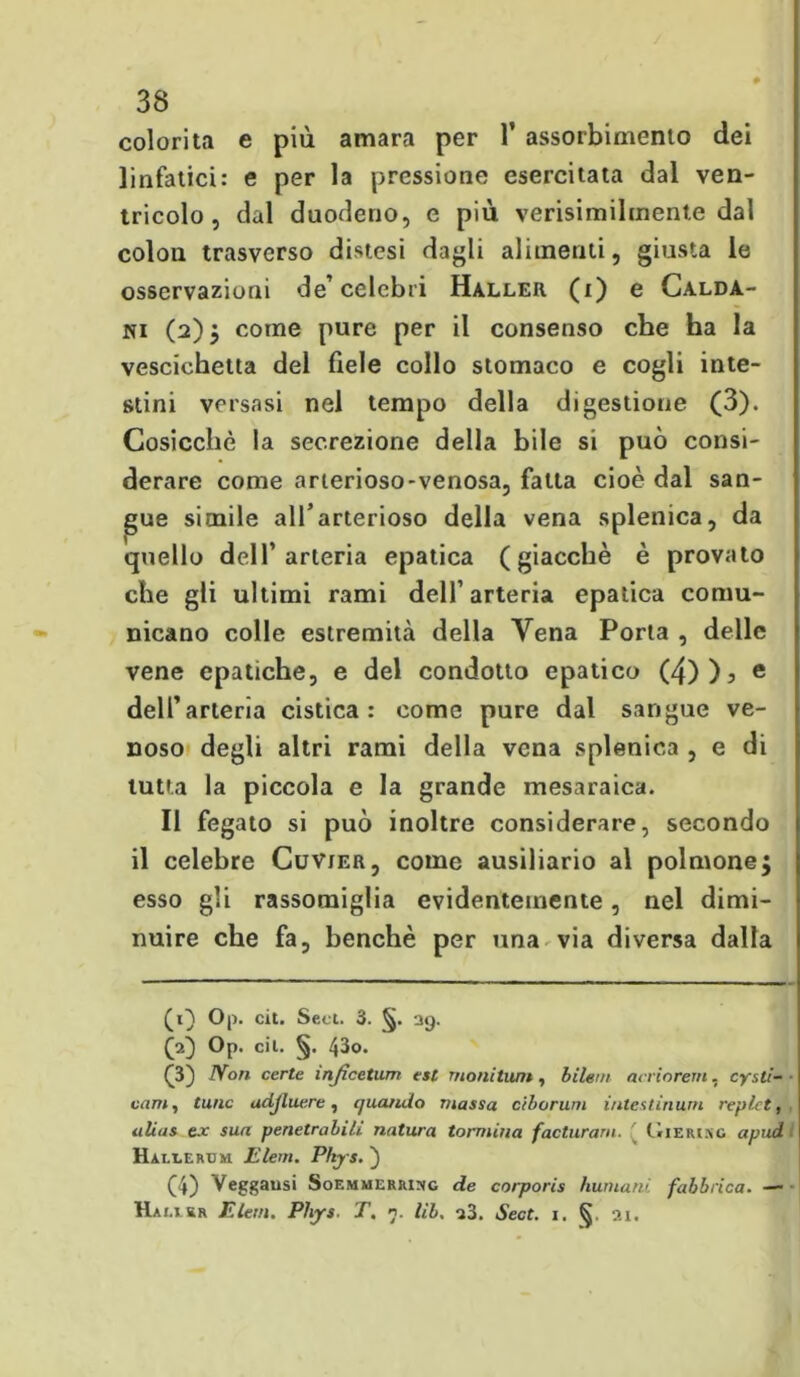 colorita e più amara per 1’ assorbimento dei linfatici: e per la pressione esercitata dal ven- tricolo, dal duodeno, e più verisimihnente dal colon trasverso distesi dagli alimenti, giusta le osservazioni de’celebri Haller (i) e Calda- ni (2); come pure per il consenso che ha la vescichetta del fiele collo stomaco e cogli inte- stini versasi nel tempo della digestione (3). Cosicché la secrezione della bile si può consi- derare come arterioso-venosa, fatta cioè dal san- gue simile all’arterioso della vena splenica, da quello dell’arteria epatica (giacché è provato che gli ultimi rami dell’arteria epatica comu- nicano colle estremità della Vena Porta , delle vene epatiche, e del condotto epatico (4))j e dell’arteria cistica: come pure dal sangue ve- noso degli altri rami della vena splenica , e di tutta la piccola e la grande mesaraica. Il fegato si può inoltre considerare, secondo il celebre Cuvjer, come ausiliario al polmone; esso gli rassomiglia evidentemente, nel dimi- nuire che fa, benché per una via diversa dalla (1} Op. cit. Seti. 3. 29. CO Op. cil. §. 43o. (3) JYon certe inficetum est moni timi, bilem acriorem. cysti- vam, Cune adjluere, quando massa ciborum iritestinurn replct, alias ex sua penetrabili natura tonnina facturarn. ( CriERiRG a pud i Haleergm Eleni. Pkjrs. ) (4) Veggausi Soemmerrirg de corporis Immani, fabbrica. — Hai.j &r Eleni. Pbys. T. n. lib, s3. Sect. i. §. ai.