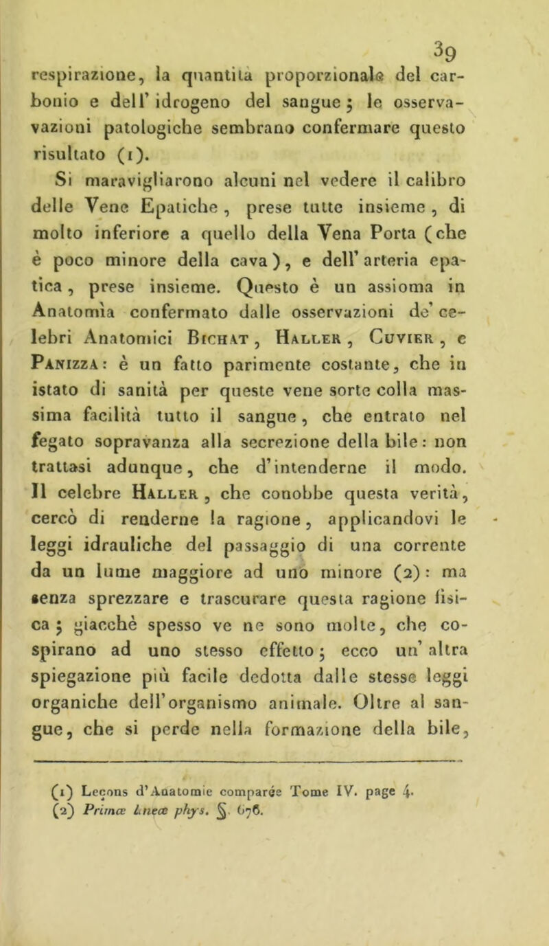 respirazione, la quantità proporzionale del car- bonio e dell’idrogeno del sangue; le osserva- vazioni patologiche sembrano confermare questo risultato (i). Si maravigliarono alcuni nel vedere il calibro delle Vene Epatiche , prese tutte insieme , di molto inferiore a quello della Vena Porta (che è poco minore della cava), e dell’arteria epa- tica , prese insieme. Questo è un assioma in Anatomìa confermato dalle osservazioni do’ ce- lebri Anatomici Bichat, Haller , Cuvikr , c Panizza: è un fatto parimente costante, che in istato di sanità per queste vene sorte colla mas- sima facilità tutto il sangue, che entrato nel fegato sopravanza alla secrezione deliabile: non trattasi adunque, che d’intenderne il modo. Il celebre Haller, che conobbe questa verità, cercò di renderne la ragione, applicandovi le leggi idrauliche del passaggio di una corrente da un lume maggiore ad uno minore (2) : ma senza sprezzare e trascurare questa ragione fìsi- ca ; giacché spesso ve ne sono molte, che co- spirano ad uno stesso effetto ; ecco un’ altra spiegazione più facile dedotta dalle stesse leggi organiche dell’organismo animale. Oltre al san- gue, che si perde nella formazione della bile, (1) Lecons d’Anatomie comparse Tome IV. page (2) Prima: Lnece phys. (>76.