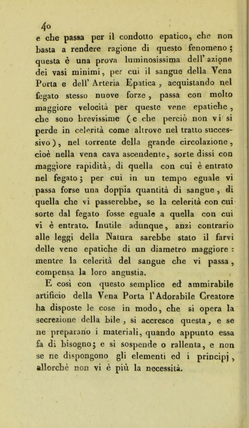 e che passa per il condotto epatico, che non basta a rendere ragione di questo fenomeno 5 questa è una prova luminosissima dell’azione dei vasi minimi, per cui il sangue della Vena Porta e deli’ Arteria Epatica , acquistando nel fegato stesso nuove forze , passa con molto maggiore velocità per queste vene epatiche , che sono brevissime (c che perciò non vi si perde in celerità come altrove nel tratto succes- sivo ), nel torrente della grande circolazione, cioè nella vena cava ascendente, sorte dissi con maggiore rapidità, di quella con cui è entrato nel fegato 5 per cui in un tempo eguale vi passa forse una doppia quantità di sangue , di quella che vi passerebbe, se la celerità con cui sorte dal fegato fosse eguale a quella con cui vi è entrato. Inutile adunque, anzi contrario alle leggi della Natura sarebbe stato il farvi delle vene epatiche di un diametro maggiore : mentre la celerità del sangue che vi passa, compensa la loro angustia. E cosi con questo semplice ed ammirabile artificio della Vena Porta l’Adorabile Creatore ha disposte le cose in modo, che si opera la secrezione della bile , si accresce questa, e se ne preparano i materiali, quando appunto essa fa di bisogno5 e si sospende o rallenta, e non se ne dispongono gli elementi ed i principi, allorché non vi è più la necessità. /