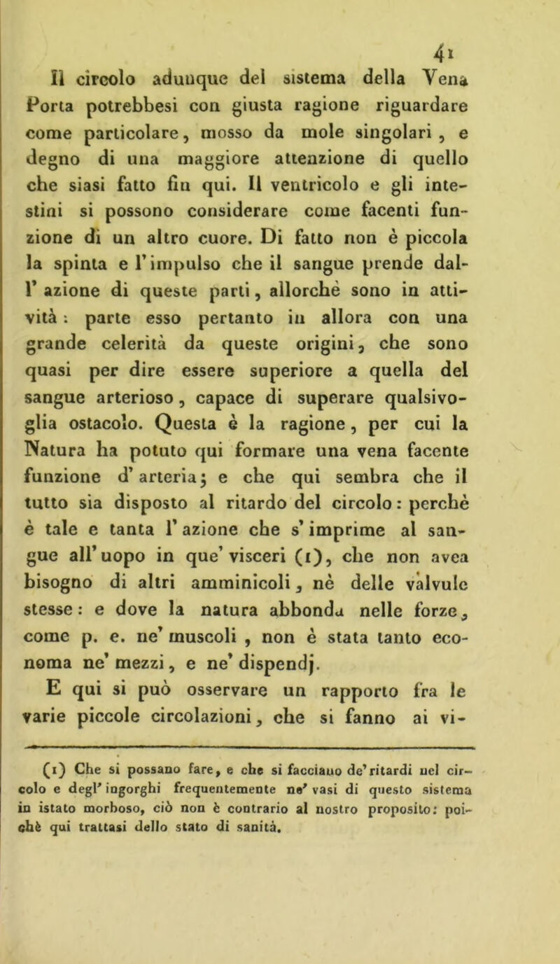 4» lì circolo adunque del sistema della Vena Porta potrebbesi con giusta ragione riguardare come particolare, mosso da mole singolari , e degno di una maggiore attenzione di quello che siasi fatto fin qui. Il ventricolo e gli inte- stini si possono considerare come facenti fun- zione di un altro cuore. Di fatto non è piccola la spinta e l’impulso che il sangue prende dal- 1’ azione di queste parli, allorché sono in atti- vità : parte esso pertanto in allora con una grande celerità da queste origini, che sono quasi per dire essere superiore a quella del sangue arterioso, capace di superare qualsivo- glia ostacolo. Questa è la ragione, per cui la Natura ha potuto qui formare una vena facente funzione d’arteria j e che qui sembra che il tutto sia disposto al ritardo del circolo : perchè è tale e tanta 1’ azione che s’imprime al san- gue all’uopo in que’visceri (i), che non avea bisogno di altri amminicoli, nè delle vàlvulc stesse: e dove la natura abbonda nelle forze, come p. e. ne’ muscoli , non è stata tanto eco- noma ne’mezzi, e ne’dispendj. E qui si può osservare un rapporto fra le varie piccole circolazioni, che si fanno ai vi- (i) Che si possano fare, e che si facciauo de’ritardi nel cir- colo e degl' ingorghi frequentemente n#' vasi di questo sistema in istato morboso, ciò non è contrario al nostro proposito: poi- ché qui trattasi dello stato di sanità.