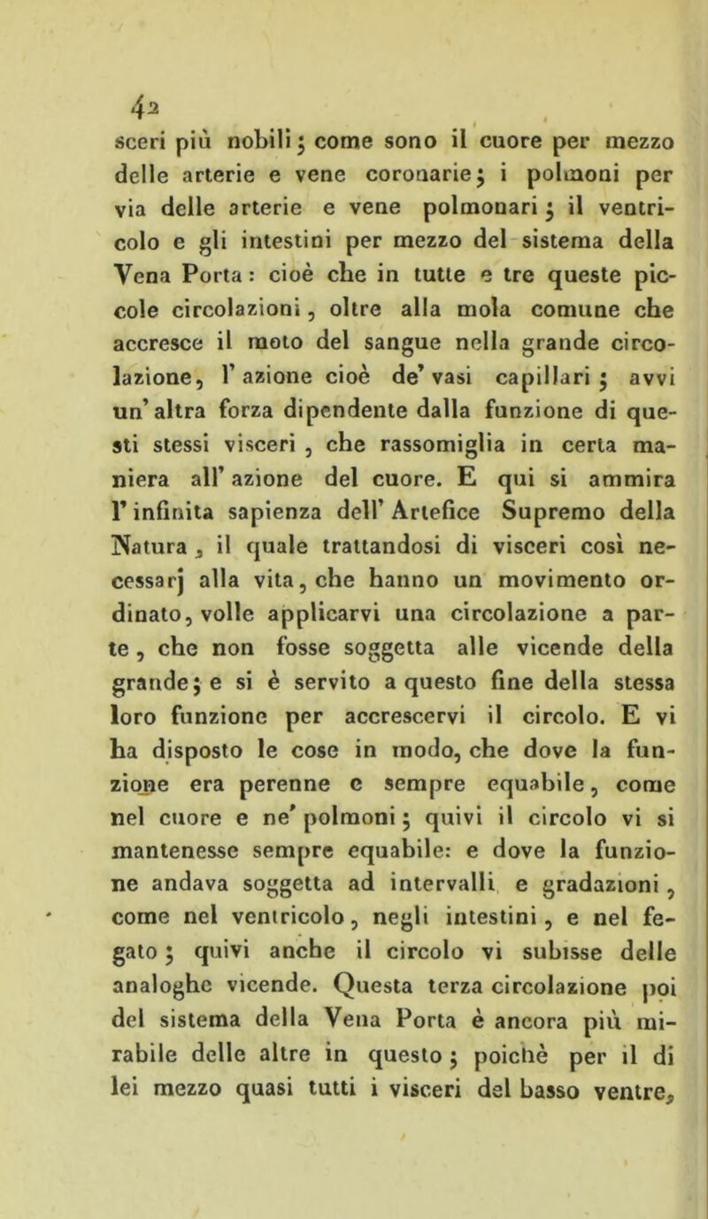 2 sceri più nobili ; come sono il cuore per mezzo delle arterie e vene coronarie ; i polmoni per via delle arterie e vene polmonari ; il ventri- colo e gli intestini per mezzo del sistema della Vena Porta : cioè che in tutte e tre queste pic- cole circolazioni, oltre alla mola comune che accresce il moto del sangue nella grande circo- lazione, l’azione cioè de’vasi capillari 5 avvi un’altra forza dipendente dalla funzione di que- sti stessi visceri , che rassomiglia in certa ma- niera all’ azione del cuore. E qui si ammira l’infinita sapienza dell’Artefice Supremo della Natura 3 il quale trattandosi di visceri così ne- cessarj alla vita, che hanno un movimento or- dinato, volle applicarvi una circolazione a par- te , che non fosse soggetta alle vicende della grande; e si è servito a questo fine della stessa loro funzione per accrescervi il circolo. E vi ha disposto le cose in modo, che dove la fun- zione era perenne c sempre equabile, come nel cuore e ne* polmoni ; quivi il circolo vi si mantenesse sempre equabile: e dove la funzio- ne andava soggetta ad intervalli e gradazioni , come nel ventricolo, negli intestini, e nel fe- gato ; quivi anche il circolo vi subisse delle analoghe vicende. Questa terza circolazione poi del sistema della Vena Porta è ancora più mi- rabile delle altre in questo ; poiché per il di lei mezzo quasi tutti i visceri del basso ventre.