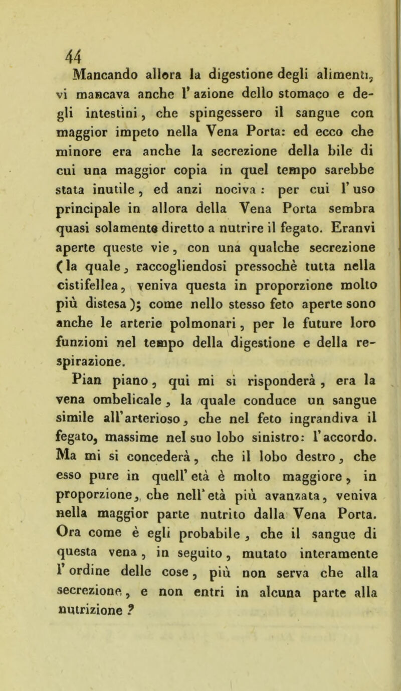 Mancando allora la digestione degli alimenti, vi mancava anche 1* azione dello stomaco e de- gli intestini, che spingessero il sangue con maggior impeto nella Vena Porta: ed ecco che minore era anche la secrezione della bile di cui una maggior copia in quel tempo sarebbe stata inutile, ed anzi nociva : per cui l’uso principale in allora della Vena Porta sembra quasi solamente diretto a nutrire il fegato. Eranvi aperte queste vie, con una qualche secrezione ( la quale , raccogliendosi pressoché tutta nella cistifellea, veniva questa in proporzione molto più distesa ); come nello stesso feto aperte sono anche le arterie polmonari, per le future loro funzioni nel tempo della digestione e della re- spirazione. Pian piano, qui mi si risponderà, era la vena ombelicale , la quale conduce un sangue simile all’arterioso, che nel feto ingrandiva il fegato, massime nel suo lobo sinistro: l’accordo. Ma mi si concederà, che il lobo destro, che esso pure in quell’ età è molto maggiore, in proporzione, che nell’età più avanzata, veniva nella maggior parte nutrito dalla Vena Porta. Ora come è egli probabile , che il sangue di questa vena, in seguito, mutato interamente l’ordine delle cose, più non serva che alla secrezione, e non entri in alcuna parte alla nutrizione ?