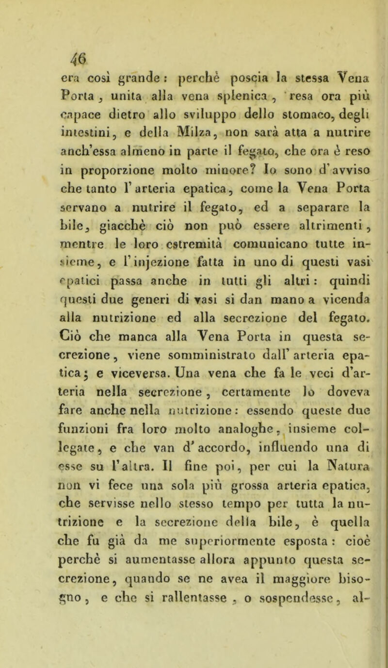 era così grande : perchè poscia la stessa Vena Porla , unita alla vena splenica , resa ora più capace dietro allo sviluppo dello stomaco, degli intestini, e della Milza, non sarà atta a nutrire anch’essa almeno iu parte il fegato, che ora è reso in proporzione molto minore? Io sono d’avviso che tanto l’arteria epatica, coinè la Vena Porta servano a nutrire il fegato, ed a separare la bile, giacche ciò non può essere altrimenti, mentre le loro estremità comunicano tutte in- sieme, e l’injezione fatta in uno di questi vasi epatici passa anche in tutti gli altri : quindi questi due generi di vasi si dan mano a vicenda alla nutrizione ed alla secrezione del fegato. Ciò che manca alla Vena Porta in questa se- crezione , viene somministrato dall’ arteria epa- tica $ e viceversa. Una vena che fa le veci d’ar- teria nella secrezione , certamente lo doveva fare anche nella nutrizione: essendo queste due funzioni fra loro molto analoghe, insieme col- legate, e che van d’accordo, influendo una di esse su l’altra. Il fine poi, per cui la Natura non vi fece una sola più grossa arteria epatica, che servisse nello stesso tempo per tutta la nu- trizione e la secrezione della bile, è quella che fu già da me superiormente esposta : cioè perchè si aumentasse allora appunto questa se- crezione, quando se ne avea il maggiore biso- gno , e che si rallentasse , o sospendesse, al-