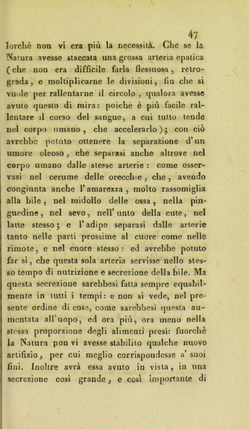 lorchè non vi era più la necessità. Che se la Natura avesse staccata una grossa arteria epatica ( che non era difficile farla flessuosa, retro- grada , e moltiplicarne le divisioni, fin che si vuole per rallentarne il circolo , qualora avesse avuto questo di mira: poiché è più facile ral- lentare il corso del sangue, a cui tutto tende nel corpo umano, che accelerarlo); con ciò avrebbe potuto ottenere la separazione d’un umore oleoso , che separasi anche altrove nel corpo umano dalle stesse arterie : come osser- vasi nel cerume delle orecchie , che, avendo congiunta anche l’amarezza, molto rassomiglia alla bile , nel midollo delle ossa, nella pin- guedine, nel sevo, nell’unto della cute, nel latte stesso; e l’adipe separasi dalle arterie tanto nelle parti prossime al cuore come nelle rimote, e nel cuore stesso: ed avrebbe potuto far sì, che questa sola arteria servisse nello stes- so tempo di nutrizione e secrezione della bile. Ma questa secrezione sarebbesi fatta sempre equabil- mente in lutti i tempi: e non si vede, nel pre- sente ordine di cose, come sarebbesi questa au- mentata all’uopo, ed ora più, ora meno nella stessa proporzione degli alimenti presi: fuorché la Natura pon vi avesse stabilito qualche nuovo artifizio, per cui meglio corrispondesse a’suoi fini. Inoltre avrà essa avuto in vista, in una secrezione così grande, e così importante di