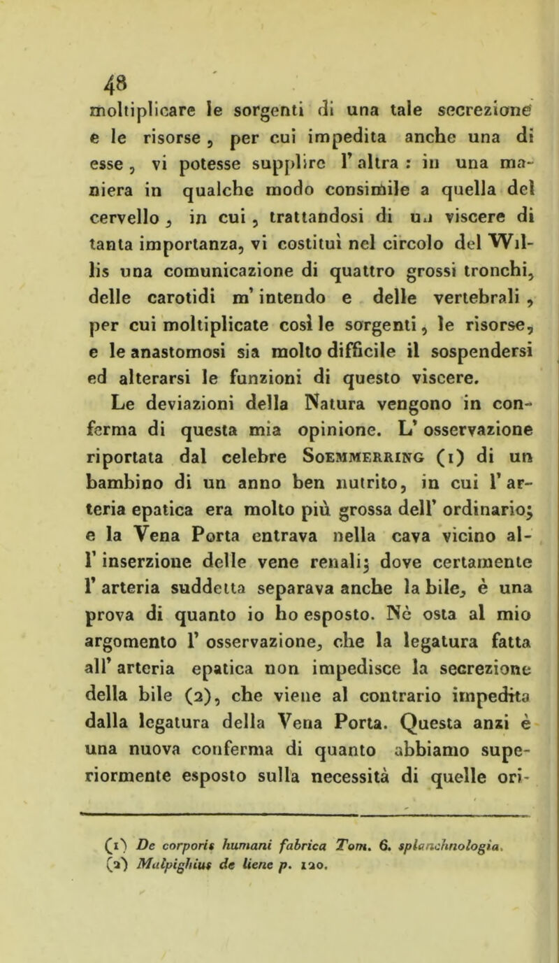 moltiplicare le sorgenti di una tale secrezione e le risorse , per cui impedita anche una di esse , vi potesse supplire l’altra : in una ma- niera in qualche modo consimile a quella del cervello , in cui , trattandosi di un viscere di tanta importanza, vi costituì nel circolo del Wil- lis una comunicazione di quattro grossi tronchi, delle carotidi m’intendo e delle vertebrali , per cui moltiplicate cosile sorgenti, le risorse, e le anastomosi sia molto difficile il sospendersi ed alterarsi le funzioni di questo viscere. Le deviazioni della Natura vengono in con- ferma di questa mia opinione. L’ osservazione riportata dal celebre Soemmerring (i) di un bambino di un anno ben nutrito, in cui 1’ar- teria epatica era molto più grossa dell’ ordinario} e la Vena Porta entrava nella cava vicino al- r inserzione delle vene renali} dove certamente 1’ arteria suddetta separava anche la bile, è una prova di quanto io ho esposto. Nò osta al mio argomento 1’ osservazione, che la legatura fatta all’ arteria epatica non impedisce la secrezione della bile (2), che viene al contrario impedito dalla legatura della Vena Porta. Questa anzi è una nuova conferma di quanto abbiamo supe- riormente esposto sulla necessità di quelle ori- (i') De corporis fiumani fabrica Tom. 6. splcmchnologìa. (a) Malpighiut de tiene p. lao.