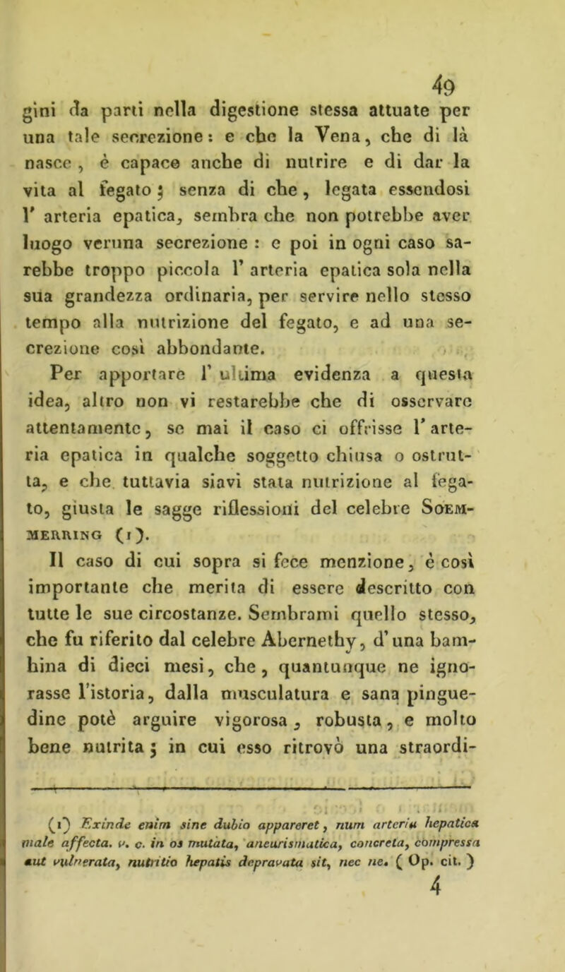 gini parti nella digestione stessa attuate per una tale secrezione: e che la Vena, che di là nasce , è capace anche di nutrire e di dar la vita al fegato $ senza di che, legata essendosi Y arteria epatica, sembra che non potrebbe aver luogo veruna secrezione : e poi in ogni caso sa- rebbe troppo piccola 1’ arteria epatica sola nella sua grandezza ordinaria, per servire nello stesso tempo alla nutrizione del fegato, e ad una se- crezione cosi abbondante. Per apportare f ultima evidenza a questa idea, altro non vi restarebbe che di osservare attentamente, se mai il caso ci offrisse l’arte- ria epatica in qualche soggetto chiusa o ostrui- ta, e che. tuttavia siavi stata nutrizione al fega- to, giusta le sagge riflessioni del celebre Soem- MERIUNG (l). Il caso di cui sopra si fece menzione, è così importante che merita di essere descritto con tutte le sue circostanze. Sembrami quello stesso, che fu riferito dal celebre Abcrnethy, d’una barn- V ' hina di dieci mesi, che, quantunque ne igno- rasse l’istoria, dalla muscolatura e sana pingue- dine potè arguire vigorosa, robusta, e molto bene nutrita 5 in cui esso ritrovò una straordi- —t » , .—— — : . j>i v< ,ì r. f -i li,'.i\i (1} Exinde entra sine dulia appareret, num arteria liepntica male affecta. a. c. in os mutata, aneurismatica, concreta, compressa mut vulnerata, nutntia hepatis depravata sit, nec ne, ( Op. cit. ) 4