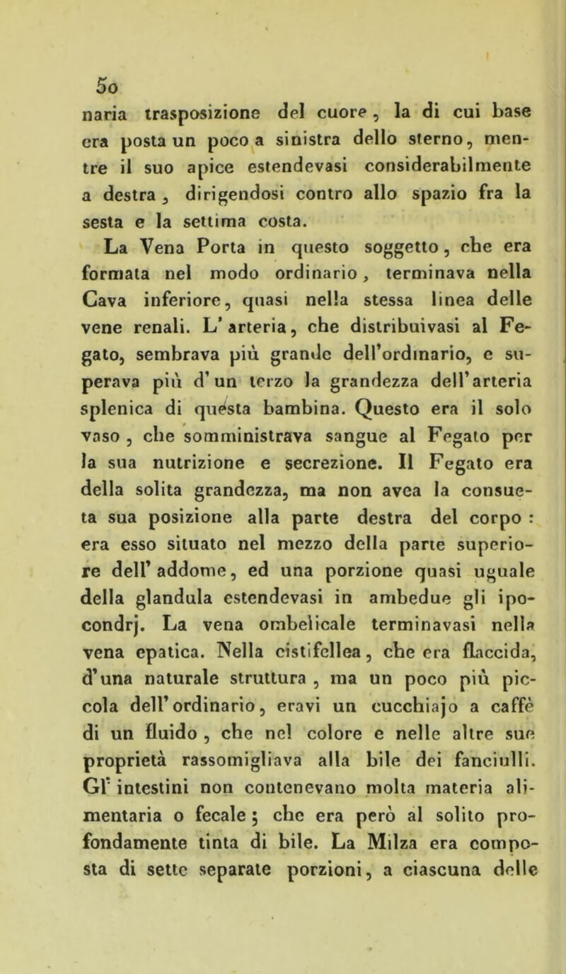 naria trasposizione del cuore , la di cui base era posta un poco a sinistra dello sterno, men- tre il suo apice estendevasi considerabilmente a destra , dirigendosi contro allo spazio fra la sesta e la settima costa. La Vena Porta in questo soggetto, cbc era formata nel modo ordinario, terminava nella Cava inferiore, quasi nella stessa linea delle vene renali. L’arteria, che distribuivasi al Fe- gato, sembrava più grande delPordinario, e su- perava più d’un terzo la grandezza dell’arteria splenica di quésta bambina. Questo era il solo vaso , che somministrava sangue al Fegato per la sua nutrizione e secrezione. Il Fegato era della solita grandezza, ma non avea la consue- ta sua posizione alla parte destra del corpo : era esso situato nel mezzo della parie superio- re dell’addome, ed una porzione quasi uguale della gianduia estendevasi in ambedue gli ipo- condrj. La vena ombelicale terminavasi nella vena epatica. Nella cistifellea, che era flaccida, d’una naturale struttura , ma un poco più pic- cola dell’ordinario, eravi un cucchiajo a caffè di un fluido , che nel colore e nelle altre sue proprietà rassomigliava alla bile dei fanciulli. Gl* intestini non contenevano molta materia ali- mentaria o fecale ; che era però al solito pro- fondamente tinta di bile. La Milza era compo- sta di sette separale porzioni, a ciascuna delle