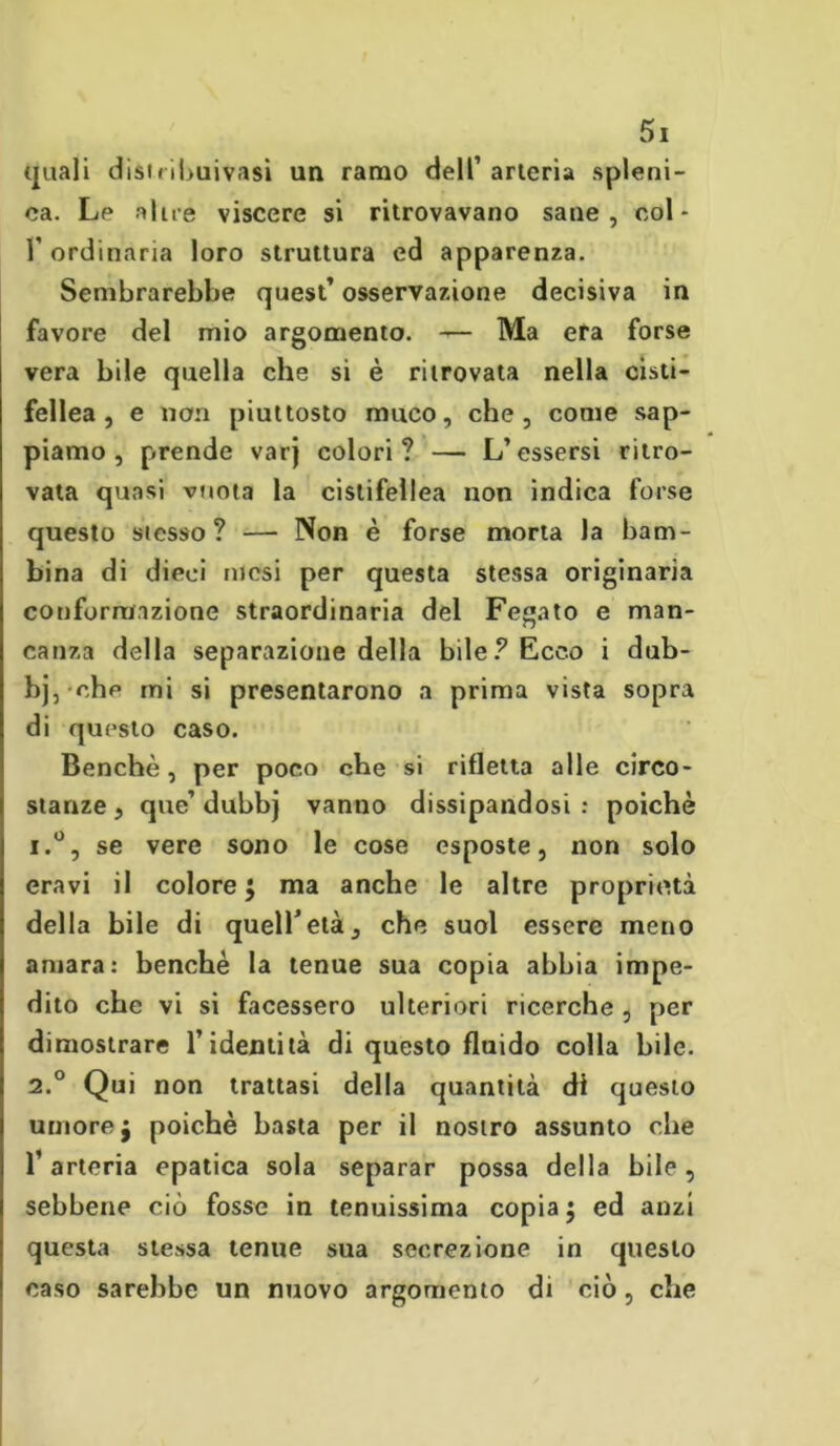 quali distribuivasi un ramo dell’ arteria spleni- ca. Le alue viscere si ritrovavano sane, coL 1’ ordinaria loro struttura ed apparenza. Sembrarebbe quest’ osservazione decisiva in favore del mio argomento. — Ma era forse vera bile quella che si è ritrovata nella cisti- fellea, e non piuttosto muco, che, come sap- piamo, prende varj colori? — L’essersi ritro- vata quasi vuota la cistifellea non indica forse questo stesso? — Non è forse morta la bam- bina di dieci mesi per questa stessa originaria conformazione straordinaria del Fegato e man- canza della separazione della bile? Ecco i dub- bj, ehp mi si presentarono a prima vista sopra di questo caso. Benché, per poco che si rifletta alle circo- stanze, que’duhbj vanno dissipandosi: poiché i.°, se vere sono le cose esposte, non solo era vi il colore ; ma anche le altre proprietà della bile di quell’età, che suol essere meno amara: benché la tenue sua copia abbia impe- dito che vi si facessero ulteriori ricerche , per dimostrare l’identità di questo fluido colla bile. 2.0 Qui non trattasi della quantità di questo umore j poiché basta per il nostro assunto che l’arteria epatica sola separar possa della bile, sebbene ciò fosse in tenuissima copia; ed anzi questa stessa tenue sua secrezione in questo caso sarebbe un nuovo argomento di ciò, che