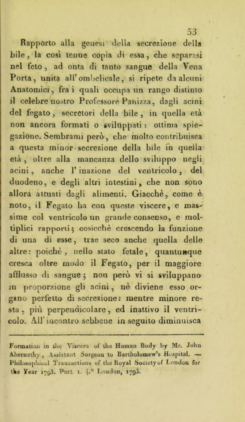 Rapporto alla genesi della secrezione della bile, la così tenue copia di essa, che separasi nel feto, ad onta di tanto sangue della Vena Porta, unita all’ombelicale, si ripete da alcuni Anatomici, fra i quali occupa un rango distinto il celebre nostro Professore Panizza, dagli acini del fegato, secretori della bile, in quella età non ancora formati o sviluppati : ottima spie- gazione. Sembrami però, che molto contribuisca a questa minor• secrezione della bile in quella età , oltre alla mancanza dello sviluppo negli acini , anche 1’ inazione del ventricolo, del duodeno, e degli altri intestini, che non sono allora attuati dagli alimenti. Giacché, come è noto, il Fegato ha con queste viscere, e mas- sime col ventricolo un grande consenso, e mol- tiplici rapporti 5 cosicché crescendo la funzione di una di esse, trae seco anche quella delle altre: poiché, nello stato fetale, quantunque cresca oltre modo il Fegato, per il maggiore afflusso di sangue ; non però vi si sviluppano m proporzione gli acini, nè diviene esso or- gano perfetto di secrezione: mentre minore re- sta , più perpendicolare, ed inattivo il ventri- colo. All’incontro sebbene inseguito diminuisca Formatimi in thè Viscera of thè Human Body by Mr. John Abernethy, Assistant Surgeou to Bartholomew’s Hospital. —. Philosophicul Transactious of thè Koyal Society of London for thè Year 1793. Part. 1. 'c° London, 1793.