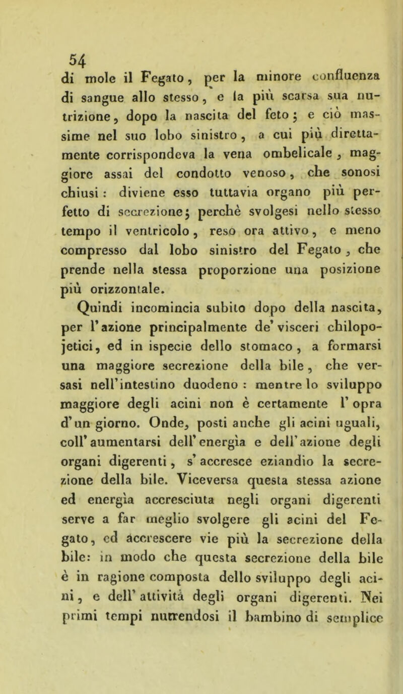 di mole il Fegato, per la minore confluenza di sangue allo stesso, e la più scarsa sua nu- trizione, dopo la nascita del feto 5 e ciò mas- sime nel suo lobo sinistro , a cui più diretta- mente corrispondeva la vena ombelicale , mag- giore assai del condotto venoso, che sonosi chiusi : diviene esso tuttavia organo più per- fetto di secrezione5 perchè svolgesi nello stesso tempo il ventricolo, reso ora attivo, e meno compresso dal lobo sinistro del Fegato, che prende nella stessa proporzione una posizione più orizzontale. Quindi incomincia subito dopo della nascita, per l’azione principalmente de’visceri chilopo- jetici, ed in ispecie dello stomaco, a formarsi una maggiore secrezione della bile, che ver- sasi nell’intestino duodeno : mentre lo sviluppo maggiore degli acini non è certamente 1’ opra d’un giorno. Onde, posti anche gli acini uguali, coll’aumentarsi dell’energìa e dell’azione degli organi digerenti, s’ accresce eziandio la secre- zione della bile. Viceversa questa stessa azione ed energìa accresciuta negli organi digerenti serve a far meglio svolgere gli acini del Fe- gato, ed accrescere vie più la secrezione della bile: in modo che questa secrezione della bile è in ragione composta dello sviluppo degli aci- ni, e dell’attività degli organi digerenti. Nei primi tempi nutrendosi il bambino di semplice