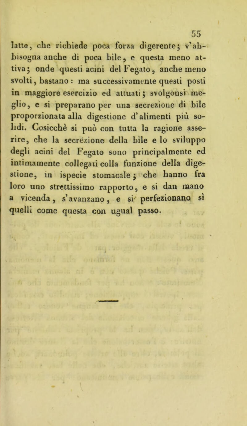 latte, che richiede poca forza digerente; v’ab- bisogna anche di poca bile, e questa meno at- tiva; onde questi acini del Fegato, anche meno svolti, bastano : ma successivamente questi posti in maggiore esercizio ed attuati; svolgonsi me- glio, e si preparano per una secrezione di bile proporzionata alla digestione d’alimenti più so- lidi. Cosicché si può con tutta la ragione asse- rire, che la secrézione della bile e lo sviluppo degli acini del Fegato sono principalmente ed intimamente collegati colla funzione della dige- stione, in ispecie stomacale; che hanno fra loro uno strettissimo rapporto, e si dan mano a vicenda, s’avanzano, e si' perfezionano si quelli come questa con ugual passo.