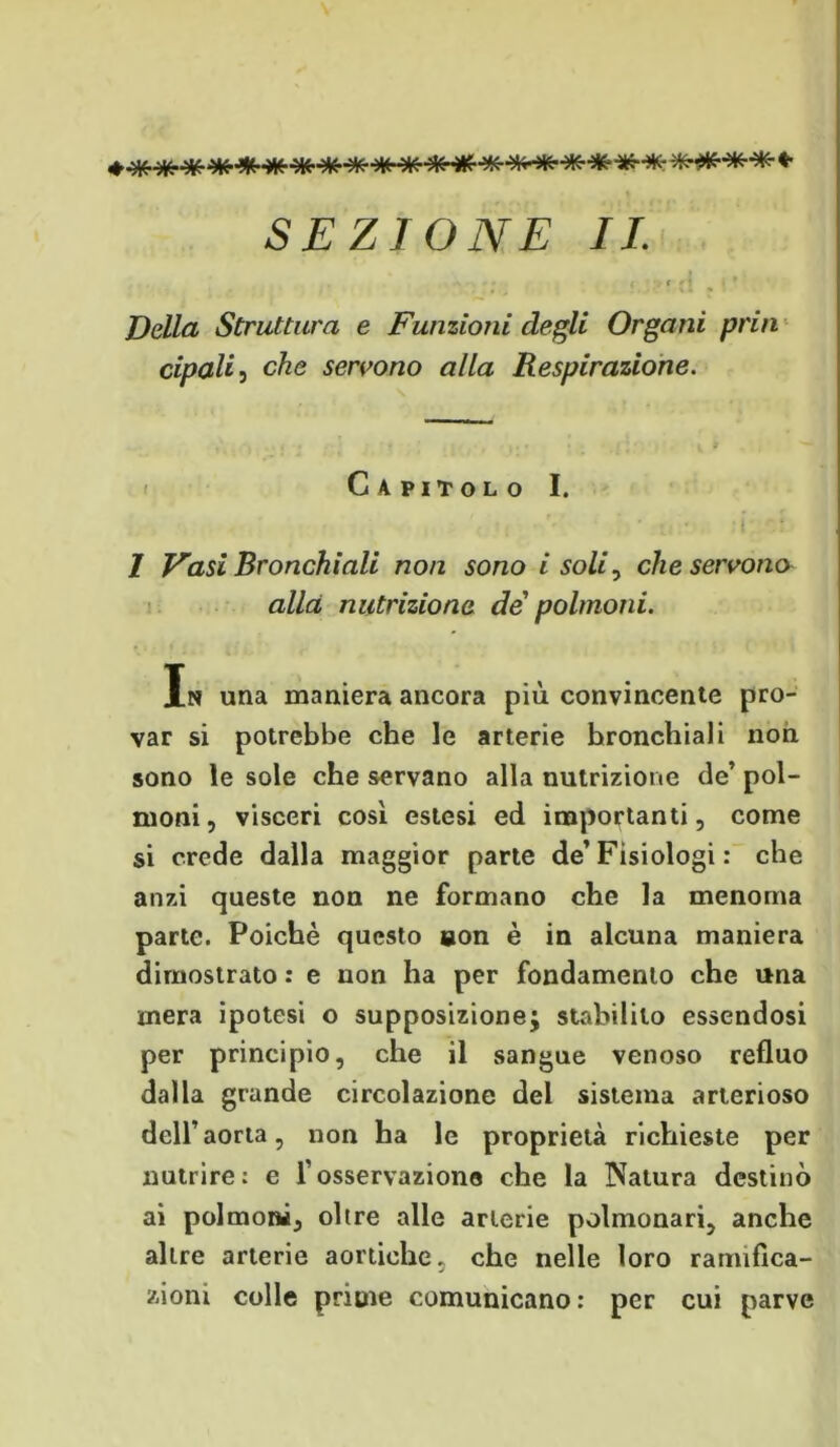 SEZIONE IL , .. , ,,.{ . ,• Della Struttura e Funzioni degli Organi pria cipali, che servono alla Respirazione. Capitolo I. i • ' • • i 1 Vasi Bronchiali non sono i soli, che servono alla nutrizione de polmoni. In una maniera ancora più convincente pro- var si potrebbe che le arterie bronchiali non sono le sole che servano alla nutrizione de’ pol- moni, visceri così estesi ed importanti, come si crede dalla maggior parte de’Fisiologi : che anzi queste non ne formano che la menoma parte. Poiché questo non è in alcuna maniera dimostrato : e non ha per fondamento che una mera ipotesi o supposizione; stabilito essendosi per principio, che il sangue venoso refluo dalla grande circolazione del sistema arterioso dell’aorta, non ha le proprietà richieste per nutrire: e fosservazione che la Natura destinò ai polmoni, oltre alle arterie polmonari, anche altre arterie aortiche, che nelle loro ramifica- zioni colle prime comunicano : per cui parve