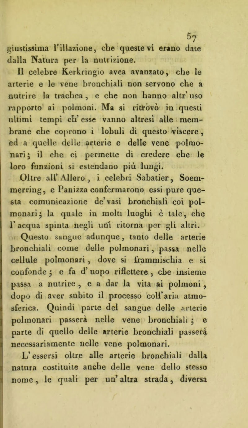 giustissima relazione, che queste vi erano date dalla Natura per la nutrizione. Il celebre Kerknngio avea avanzato, che le arterie e le vene bronchiali non servono che a nutrire la trachea, e che non hanno altr’uso rapporto ai polmoni. Ma si ritrovò in questi ultimi tempi di’ esse vanno altresì alle mem- brane che coprono i lobuli di questo viscere, ed a quelle delle arterie e delle vene polmo- nari; il che ci permette di credere che le loro funzioni si estendano più lungi. Oltre all’Alloro, i celebri Sabatier, Soem- merririg, e Panizza confermarono essi pure que- sta comunicazione de’vasi bronchiali coi pol- monari; la quale in molti luoghi è tale, che r acqua spinta negli uni ritorna per gli altri. Questo sangue adunque, tanto delle arterie bronchiali come delle polmonari, passa nelle cellule polmonari, dove si frammischia e si confonde ; e fa d’ uopo riflettere , che insieme passa a nutrire , e a dar la vita ai polmoni , dopo di aver subito il processo coU’aria atmo- sferica. Quindi parte del sangue delle arterie polmonari passerà nelle vene bronchiali ; e parte di quello delle arterie bronchiali passerà necessariamente nelle vene polmonari. L’essersi oltre alle arterie bronchiali dalla natura costituite anche delle vene dello stesso nome, le quali per un* altra strada, diversa