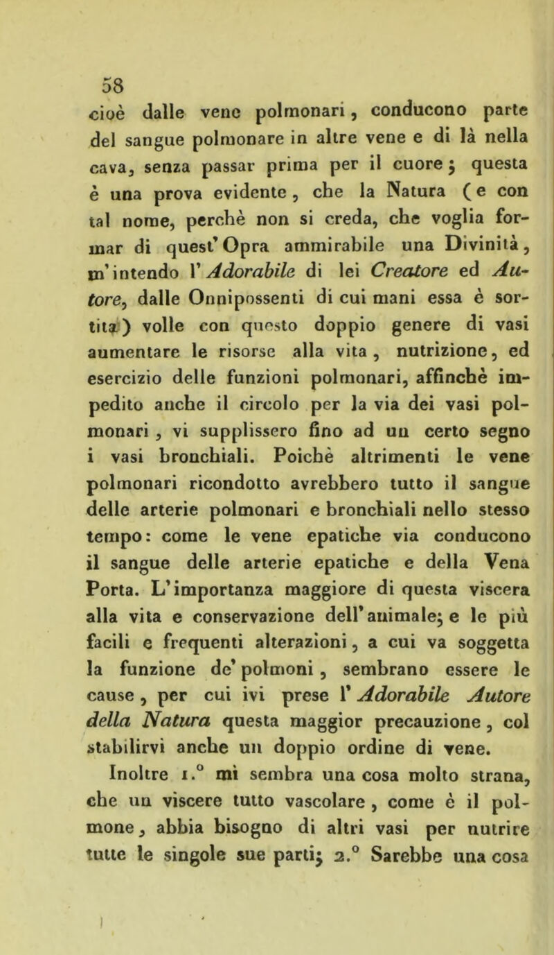 cioè dalle vene polmonari, conducono parte del sangue polmonare in altre vene e di là nella cava3 senza passar prima per il cuore ; questa è una prova evidente , che la Natura ( e con tal nome, perchè non si creda, che voglia for- mar di quest’Opra ammirabile una Divinità, m’intendo V Adorabile di lei Creatore ed Au- toredalle Onnipossenti di cui mani essa è sor- tita) volle con questo doppio genere di vasi aumentare le risorse alla vita, nutrizione, ed esercizio delle funzioni polmonari, affinchè im- pedito anche il circolo per la via dei vasi pol- monari , vi supplissero fino ad un certo segno i vasi bronchiali. Poiché altrimenti le vene polmonari ricondotto avrebbero tutto il sangue delle arterie polmonari e bronchiali nello stesso tempo: come le vene epatiche via conducono il sangue delle arterie epatiche e della Vena Porta. L’importanza maggiore di questa viscera alla vita e conservazione dell*animale; e le più facili e frequenti alterazioni, a cui va soggetta la funzione de’ polmoni , sembrano essere le cause, per cui ivi prese 1* Adorabile Autore della Natura questa maggior precauzione , col stabilirvi anche un doppio ordine di vene. Inoltre i.° mi sembra una cosa molto strana, che un viscere tutto vascolare , come è il pol- mone, abbia bisogno di altri vasi per nutrire tutte le singole sue partij 2.0 Sarebbe una cosa