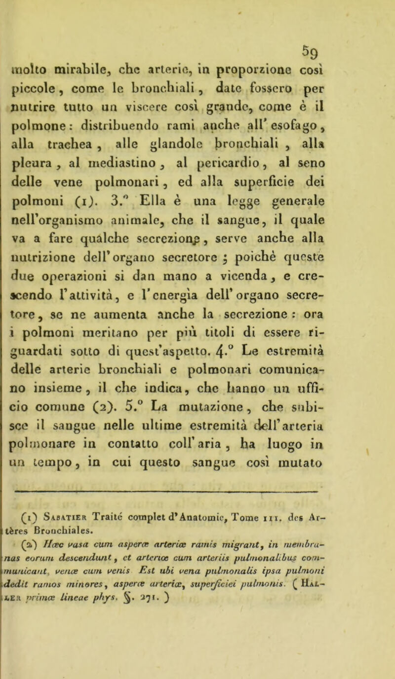 molto mirabile., che arterie, in proporzione così piccole, come le bronchiali , date fossero per nutrire tutto un viscere così grande, come è il polmone: distribuendo rami anche all’esofago, alla trachea , alle glandolo bronchiali , alla pleura , al mediastino , al pericardio, al seno delle vene polmonari, ed alla superficie dei polmoni (i). 3.° Ella è una legge generale nell’organismo animale, che il sangue, il quale va a fare qualche secrezione , serve anche alla nutrizione dell’organo secretore $ poiché queste due operazioni si dan mano a vicenda, e cre- scendo l’attività, e l’energìa dell’organo secre- tore , se ne aumenta anche la secrezione : ora i polmoni meritano per più titoli di essere ri- guardati sotto di quest’aspetto. 4*° Le estremità delle arterie bronchiali e polmonari comunica- no insieme, il che indica, che hanno un uffi- cio comune (2). 5.° La mutazione, che subi- sce il saugue nelle ultime estremità dell’arteria polmonare in contatto coll’aria, ha luogo in un tempo, in cui questo sangue così mutato Qi') Sabatier Traile compiei d’Anatomie, Tome ni. des Ar- tères Bronchiales. (a) ficee vaso, curri aspera; arteria: rainis migrant, in membra- nas eorum descendunt, et arteria: cum arteriis pulmonalibus corn- municaut, va ice cum aenis Est ubi vena pulmonalis ipsa pulmoni dedit rumos min eres, asperce arteriasuperficiei pulmonis. £ Hai.- x.es nrimee lineae pbjr.s, §. 271. )