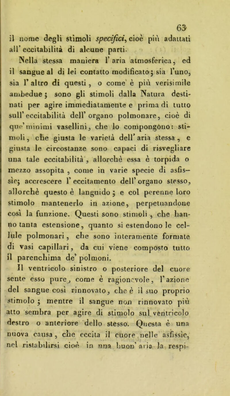 il nome degli stimoli specifici, cioè più adattati all’eccitabilità di alcune parti. Nella stessa maniera l’aria atmosferica, cd il sangue al di lei contatto modificato; sia l’uno, sia T altro di questi, o come è più verisimile ambedue 5 sono gli stimoli dalla Natura desti- nati per agire immediatamente e prima di tutto sull’eccitabilità dell’organo polmonare, cioè di quo’minimi vasellini, che lo compongono: sti- moli, che giusta le varietà dell’aria stessa, e giusta le circostanze sono capaci di risvegliare una tale eccitabilità , allorché essa è torpida o mezzo assopita , come in varie specie di asfis- sie; accrescere l’eccitamento dell’organo stesso, allorché questo è languido ; e col perenne loro stimolo mantenerlo in azione, perpetuandone cosi la funzione. Questi sono stimoli , che han- no tanta estensione, quanto si estendono le cel- lule polmonari , che sono interamente formate di vasi capillari, da cui viene composto tutto il parenchima de’ polmoni. Il ventricolo sinistro o posteriore del cuore sente esso pure, come è ragionevole, l'azione del sangue cosi rinnovato, che è il suo proprio stimolo ; mentre il sangue non rinnovato più atto sembra per agire di stimolo sul ventricolo destro o anteriore dello stesso. Questa è una nuova causa , che eccita il cuore nelle asfissie, nel ristabilirsi cioè in nna buon’ aria la respi-