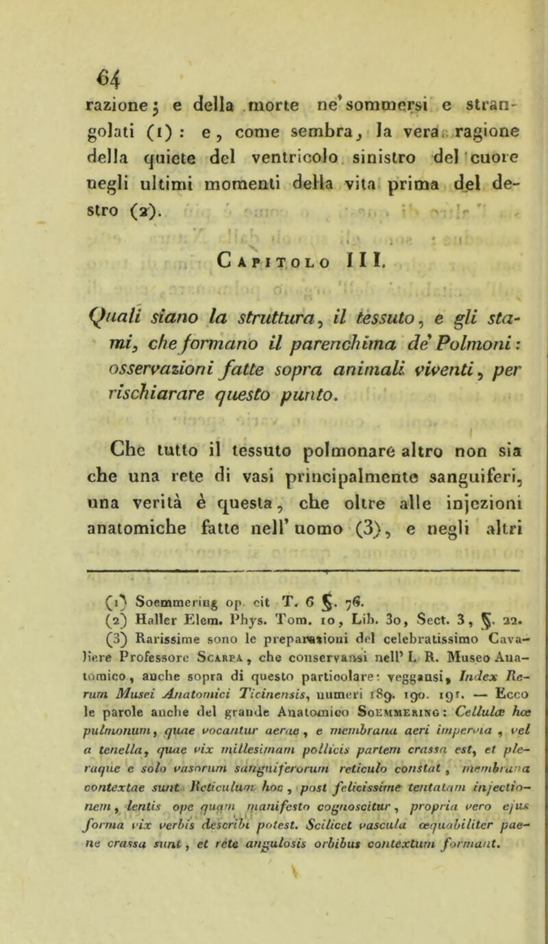 <34 razione 5 e della morte ne* sommersi e stran- golati (i) : e, come sembra j la vera ragione della quiete del ventricolo sinistro del cuore negli ultimi momenti della vita prima del de- stro (2). ' : ’•. >i ■ yk-< \ . t• Capitolo III. Quali siano la struttura, il tessuto, e gli sta- mi, che formano il parenchima de Polmoni: osservazioni fatte sopra animali viventi, per rischiarare questo punto. 1 Che tutto il tessuto polmonare altro non sia che una rete di vasi principalmente sanguiferi, una verità è questa, che oltre alle injczioni anatomiche fatte nell’uomo (3), e negli altri (1} Soemmering op cit T. 6 76. (2) Haller Elena. Phys. Tom. io, Lib. 3o, Sect. 3, 22. (3) Rarissime sono le prepanationi del celebratissimo Cava- liere Professore Scarpa, che conservatisi nell’I. R. Museo Ana- tomico, anche sopra di questo particolare: veggaasi» Index Re- rum Musei Anatomici Ticinensis, numeri 189. 190. 191. — Ecco le parole anche del grande Anatomico Soemmering : Cellula; hoc pulnumum, quae vocantur acrue, e membrana aeri impernia , vel a tenella, quae vix millesimarn pollici»' partem crassa est, et ple- ruque e solo vasnrnrn sanguifero rum reticulo constat , membrana contextae sunt Rcticulum hoc , post felicissime tentatemi injectio- nem, lentis ope quam manifesto cognoscitur, propria aero cjiis forma vix verbis describi potest. Scilicct vascula cequabilitcr pae- ne crassa sani, et rete angulosis orbibus contexturn formaut.