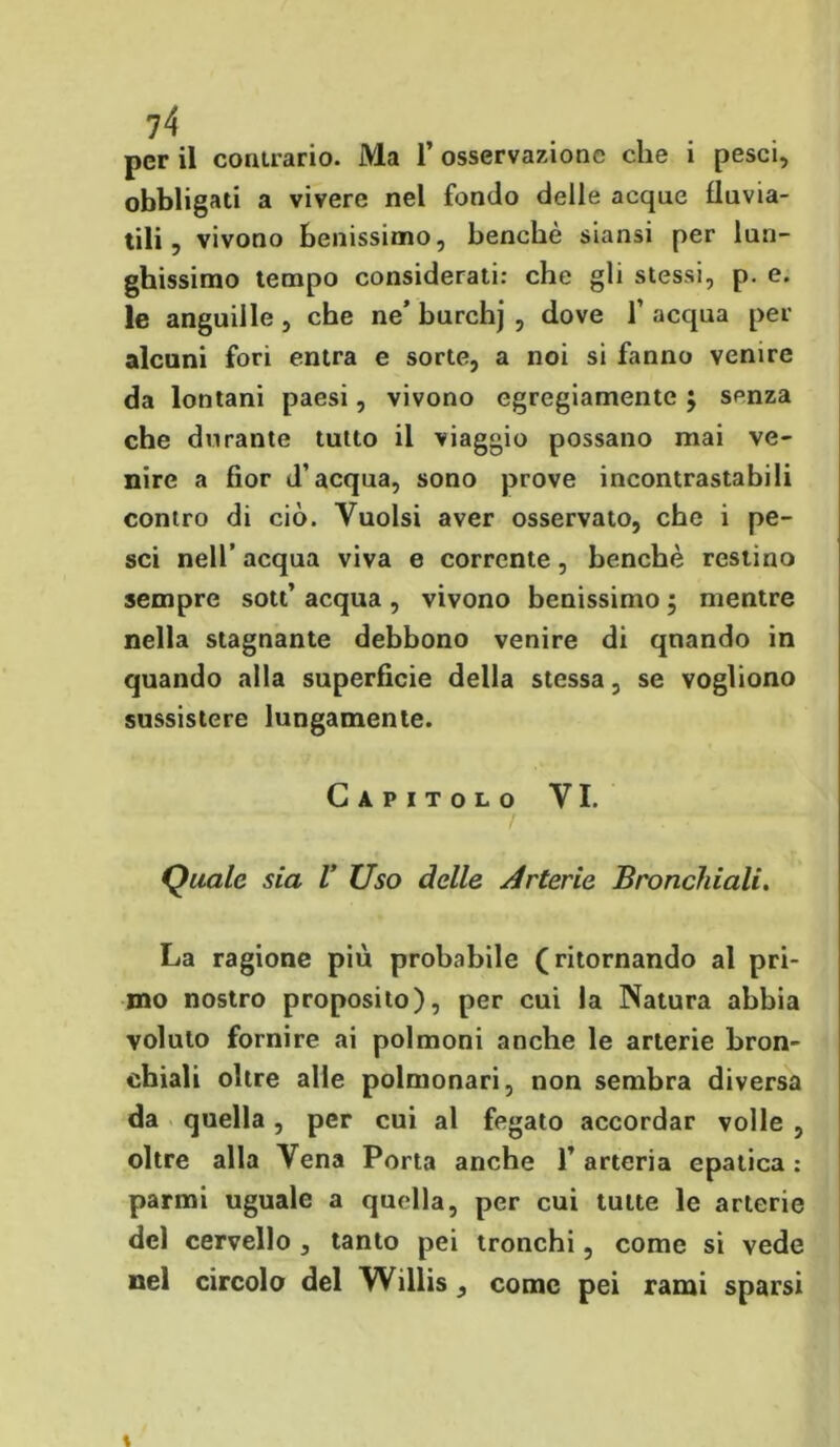 per il contrario. Ma l’osservazione che i pesci, obbligati a vivere nel fondo delle acque fluvia- tili, vivono benissimo, benché siansi per lun- ghissimo tempo considerati: che gli stessi, p. e. le anguille , che ne’ burchj , dove 1’ acqua per alcuni fori entra e sorte, a noi si fanno venire da lontani paesi, vivono egregiamente ; senza che durante tutto il viaggio possano mai ve- nire a fior d’acqua, sono prove incontrastabili contro di ciò. Vuoisi aver osservato, che i pe- sci nell’ acqua viva e corrente, benché restino sempre sott’ acqua , vivono benissimo ; mentre nella stagnante debbono venire di quando in quando alla superficie della stessa, se vogliono sussistere lungamente. Capitolo VI. Quale sia V Uso delle Arterie Bronchiali. La ragione più probabile (ritornando al pri- mo nostro proposito), per cui la Natura abbia voluto fornire ai polmoni anche le arterie bron- chiali oltre alle polmonari, non sembra diversa da quella, per cui al fegato accordar volle , oltre alla Vena Porta anche l’arteria epatica: panni uguale a quella, per cui tutte le arterie del cervello , tanto pei tronchi, come si vede nel circolo del Willis , come pei rami sparsi X