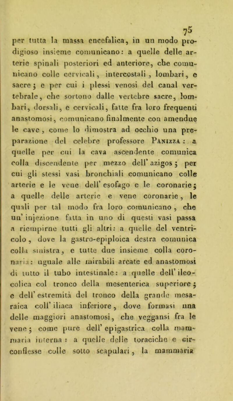 digioso insieme comunicano: a quelle delle ar- terie spinali posteriori ed anteriore, che comu- nicano colle cervicali, intercostali, lombari, e sacre ; e per cui i plessi venosi del canal ver- tebrale, che sortono dalle vertebre sacre, lom- bari, dorsali, e cervicali, fatte fra loro frequenti anastomosi, comunicano finalmente con amendue le cave , come lo dimostra ad occhio una pre- parazione del celebre professore Panizza : a quelle per cui la cava ascendente comunica colla discendente per mezzo dell’ azigos ; per cui gli stessi vasi bronchiali comunicano colle arterie e le vene dell’esofago e le coronarie; a quelle delle arterie e vene coronarie, le quali per tal modo fra loro comunicano , che un’ injezione fatta in uno di questi vasi passa a riempirne tutti gli altri: a quelle del ventri- colo , dove la gastro-epiploica destra comunica colla sinistra, e tutte due insieme colla coro- naria: uguale alle mirabili arcate ed anastomosi di tutto il tubo intestinale: a quelle dell’ileo- colica col tronco della mesenterica superiore; e dell’estremità del tronco della grande mesa- raica colf iliaca inferiore, dove formasi una delle maggiori anastomosi, che veggansi fra le vene; come pure dell’epigastrica colla mam- maria interna : a quelle delle toraciche e cir- conflesse colle sotto scapolari, la mammaria