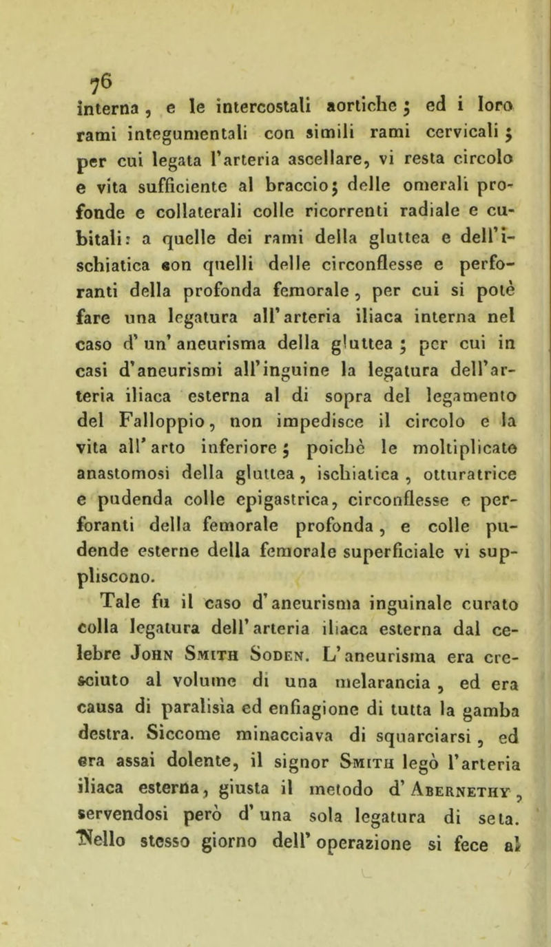 interna , e le intercostali aortiche ; ed i loro rami integumcntali con simili rami cervicali ; per cui legata l’arteria ascellare, vi resta circolo e vita sufficiente al braccio; delle omerali pro- fonde e collaterali colle ricorrenti radiale e cu- bitali: a quelle dei rami della gluttea e dell’i- schiatica eon quelli delle circonflesse e perfo- ranti della profonda femorale , per cui si potè fare una legatura all’arteria iliaca interna nel caso d’un’aneurisma della gluttea; per cui in casi d’aneurismi all’inguine la legatura dell’ar- teria iliaca esterna al di sopra del legamento del Falloppio, non impedisce il circolo e la vita all’arto inferiore; poiché le moltiplicato anastomosi della gluttea , ischiatica , otturatrice e pudenda colle epigastrica, circonflesse e per- foranti della femorale profonda, e colle pu- dende esterne della femorale superficiale vi sup- pliscono. Tale fu il caso d’aneurisma inguinale curato colla legatura dell’arteria iliaca esterna dal ce- lebre John Smith Soden. L’aneurisma era cre- sciuto al volume di una melarancia , ed era causa di paralisìa ed enfiagione di tutta la gamba destra. Siccome minacciava di squarciarsi , ed era assai dolente, il signor Smith legò l’arteria iliaca esterna, giusta il metodo d’Abernethy , servendosi però d’una sola legatura di seta. Ideilo stesso giorno dell’operazione si fece ai