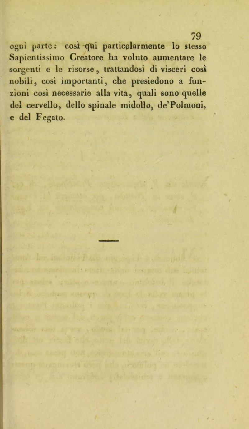 ogni parte : così qui particolarmente lo stesso Sapientissimo Creatore ha voluto aumentare le sorgenti e le risorse, trattandosi di visceri così nobili, cosi importanti, che presiedono a fun- zioni cosi necessarie alla vita, quali sono quelle del cervello, dello spinale midollo, de’Polmoni, e del Fegato.