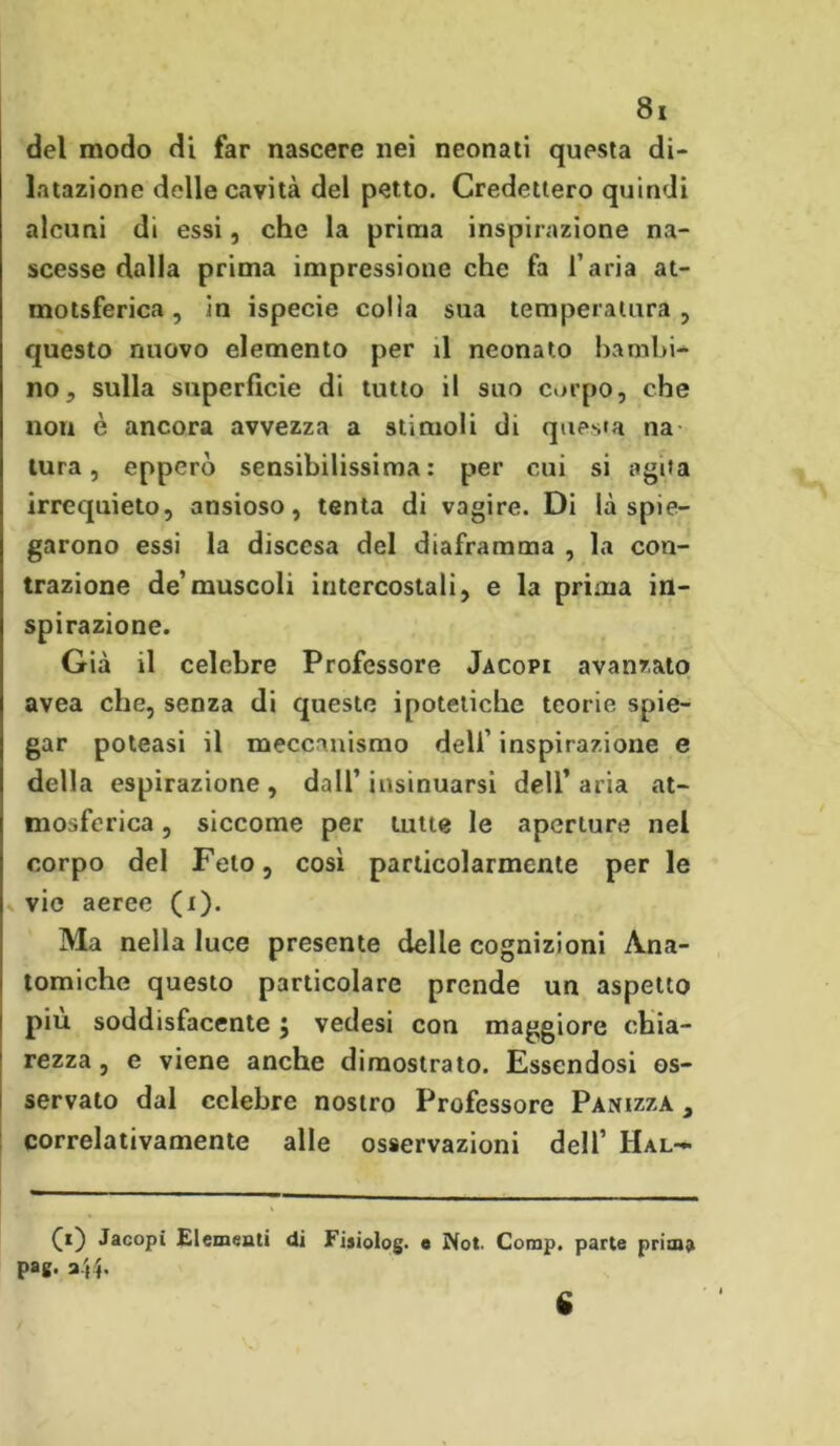 del modo di far nascere nei neonati questa di- latazione delle cavità del petto. Credettero quindi alcuni di essi, che la prima inspirazione na- scesse dalla prima impressione che fa l’aria at- motsferica, in ispecie colia sua temperatura , questo nuovo elemento per il neonato bambi- no, sulla superficie di tutto il suo corpo, che non è ancora avvezza a stimoli di questa na tura, epperò sensibilissima: per cui si agita irrequieto, ansioso, tenta di vagire. Di là spie- garono essi la discesa del diaframma , la con- trazione de’muscoli intercostali, e la prima in- spirazione. Già il celebre Professore Jacopi avanzato avea che, senza di queste ipotetiche teorie spie- gar poteasi il meccanismo dell’ inspirazione e della espirazione , dall’ insinuarsi dell’ aria at- mosferica , siccome per tutte le aperture nel corpo del Feto, così particolarmente per le vie aeree (i). Ma nella luce presente delie cognizioni Ana- tomiche questo particolare prende un aspetto piu soddisfacente j vedesi con maggiore chia- rezza , e viene anche dimostrato. Essendosi os- servato dal celebre nostro Professore Panizzà 3 correlativamente alle osservazioni dell’ Hal- CO Jacopi Elementi di Fisiolog. e Not. Comp. parte prima pag. a$4. % • I