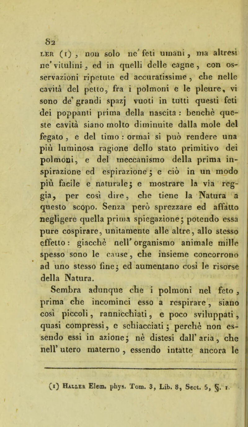 ler (i) , non solo ne'feti umani, ma altresì ne'vilulini, ed in quelli delle cagne, con os- servazioni ripetute ed accuratissime , che nelle cavità del petto, fra i polmoni e le pleure, vi sono de' grandi spazj vuoti in tutti questi feti dei poppanti prima della nascita : benché que- ste cavità siano molto diminuite dalla mole del fegato , e del timo : ormai si può rendere una più luminosa ragione dello stato primitivo dei polmoni, e del meccanismo della prima in- spirazione ed espirazione ; e ciò in un modo più facile e naturale5 e mostrare la via reg- gia, per cosi dire, che tiene la Natura a questo scopo. Senza però sprezzare ed affatto negligere quella prima spiegazione; potendo essa pure cospirare, unitamente alle altre, allo stesso effetto: giacché nell’organismo animale mille spesso sono le cause, che insieme concorrono ad uno stesso fine; ed aumentano così le risorse della Natura. Sembra adunque che i polmoni nel feto, prima che incominci esso a respirare, siano così piccoli, rannicchiati, e poco sviluppati, quasi compressi, e schiacciati ; perchè non es- sendo essi in azione; nè distesi dall’aria, che nell’ utero materno, essendo intatte ancora le (0 Haiier Eletn. phys. Tom. 3, Lib. 8, Scct. 5, §. r.