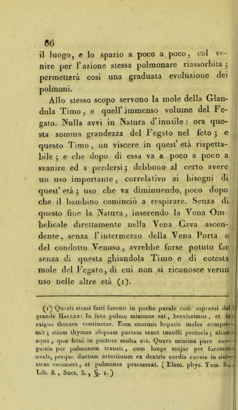 66 il luogoj e lo spazio a poco a poco, col ve- nire per l’azione slessa polmonare riassorbita j permetterà così una graduata evoluzione dei polmoni. Allo stesso scopo servono la mole della Gian- duia Timo, e quell’immenso volume del Fe- gato. Nulla avvi in Natura d’inutile: ora que- sta somma grandezza del Fegato nel feto $ e questo Timo, un viscere in quest’età rispetta- bile ^ e che dopo di essa va a poco a poco a svanire ed a perdersi j debbono al certo avere un uso importante, correlativo ai bisogni di quest’ età ; uso che va diminuendo, poco dopo che il bambino cominciò a respirare. Senza di questo fine la Natura, inserendo la Vena Om- belicale direttamente nella Vena Cava ascen- dente, senza l’intermezzo della Vena Porla e del condotto Venoso , avrebbe forse potuto far senza di questa ghiandola Timo e di colesla mole del Fegato, di cui non si riconosce verun uso nelle altre età (i). Q} Questi stessi fatti furono in poche parole cosi espressi dal grande Haller: Iu fetu pulmo minimus est, brevissimus, et in esiguo thorace continetur. Eum enormis hepatis raolcs compri- miti etiam thyrnus aliquam partem tenet tantilii pectoris j aliam ni aqua, quae fetui iu pectore multa est. Quare minima pars sa«- guiuis per pulmonem transit, cum longe major per forameli ovale, perque duclum arteriosum ex dextris cordis caveis in smi- sti as couimeet, et pulmones praetereat. ( Eleni, phys. Tom. 3.,