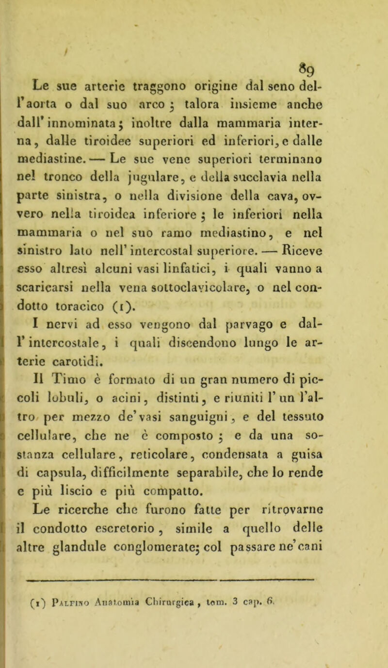 *9 Le sue arterie traggono origine dal seno del- l’aorta o dal suo arco ; talora insieme anche dall’innominata; inoltre dalla mammaria inter- na, dalle tiroidee superiori ed inferiori, e dalle mediastine.— Le sue vene superiori terminano nel tronco della jugulare, e della succlavia nella parte sinistra, o nella divisione della cava, ov- vero nella tiroidea inferiore ; le inferiori nella mammaria o nel suo ramo mediastino, e nel sinistro lato nell’ intercostal superiore. — Riceve esso altresì alcuni vasi linfatici, i quali vanno a scaricarsi nella vena soltoclavicolare, o nel con- dotto toracico (1). I nervi ad esso vengono dal parvago e dal- l’intercostale, i quali discendono lungo le ar- terie carotidi. II Timo è formato di un gran numero di pic- coli lobuli, o acini, distinti, e riuniti 1’ un l’al- tro per mezzo de’vasi sanguigni, e del tessuto cellulare, che ne c composto ; e da una so- stanza cellulare, reticolare, condensata a guisa di capsula, difficilmente separabile, che lo rende e più liscio e più compatto. Le ricerche che furono falle per ritrovarne il condotto escretorio, simile a quello delle altre glandule conglomerate; col passare ne’cani