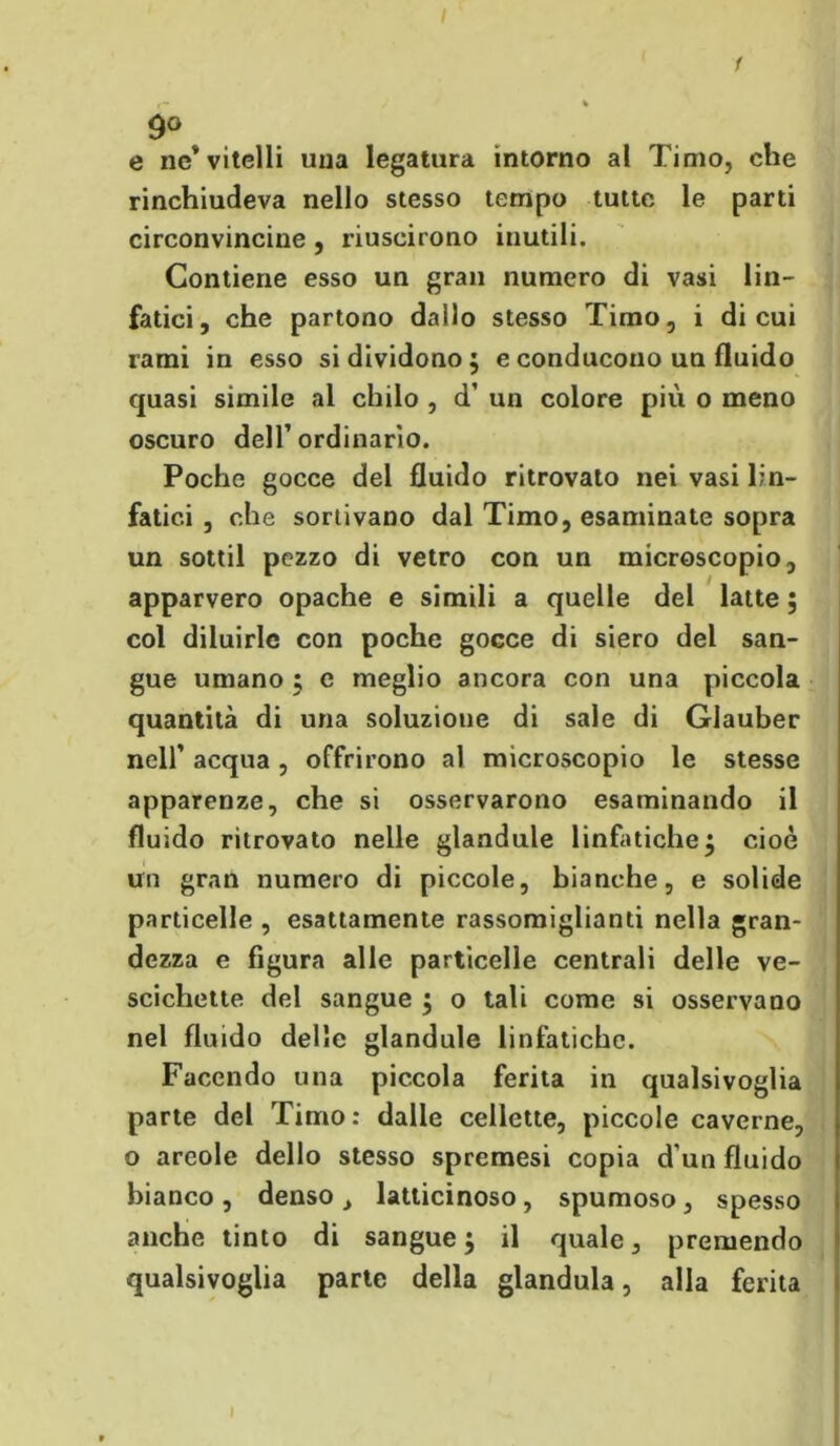 9° e ne* vitelli una legatura intorno al Timo, che rinchiudeva nello stesso tempo tutte le parti circonvincine , riuscirono inutili. Contiene esso un gran numero di vasi lin- fatici, che partono dallo stesso Timo, i di cui rami in esso si dividono; e conducono un fluido quasi simile al chilo , d’ un colore più o meno oscuro dell’ ordinario. Poche gocce del fluido ritrovato nei vasi lin- fatici , che sortivano dal Timo, esaminate sopra un sottil pezzo di vetro con un microscopio, apparvero opache e simili a quelle del latte ; col diluirle con poche gocce di siero del san- gue umano ; e meglio ancora con una piccola quantità di una soluzione di sale di Glauber nelf acqua, offrirono al microscopio le stesse apparenze, che si osservarono esaminando il fluido ritrovato nelle glandule linfatiche; cioè un gran numero di piccole, bianche, e solide particelle , esattamente rassomiglianti nella gran- dezza e figura alle particelle centrali delle ve- scichette del sangue ; o tali come si osservano nel fluido delle glandule linfatiche. Facendo una piccola ferita in qualsivoglia parte del Timo: dalle cellette, piccole caverne, o areole dello stesso spremesi copia d'un fluido bianco , denso , latticinoso, spumoso, spesso anche tinto di sangue; il quale, premendo qualsivoglia parte della gianduia, alla ferita