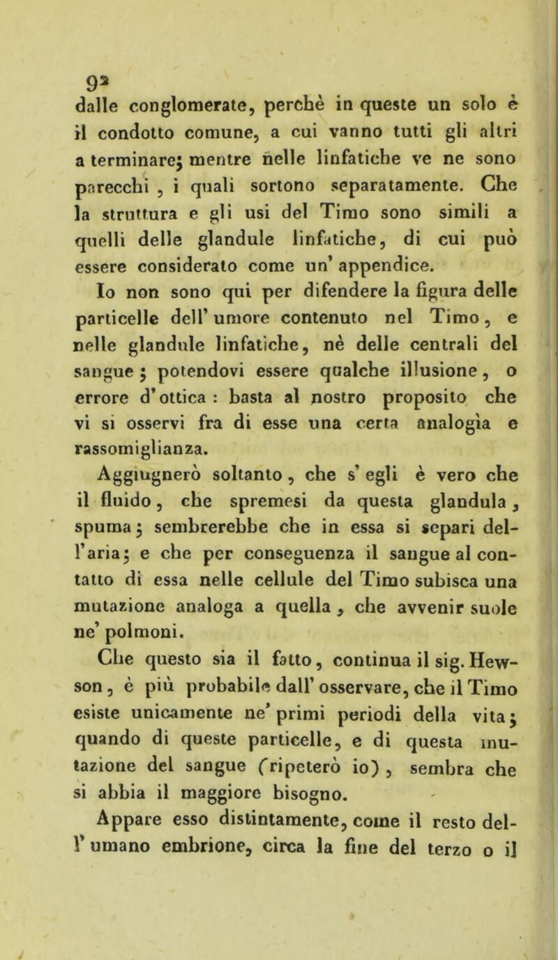 dalle conglomerate, perchè in queste un solo è il condotto comune, a cui vanno tutti gli altri a terminare} mentre nelle linfatiche ve ne sono parecchi , i quali sortono separatamente. Che la struttura e gli usi del Timo sono simili a quelli delle glandule linfatiche, di cui può essere considerato come un’ appendice. Io non sono qui per difendere la figura delle particelle dell’umore contenuto nel Timo, e nelle glandule linfatiche, nè delle centrali del sangue ; potendovi essere qualche illusione, o errore d’ottica : basta al nostro proposito che vi si osservi fra di esse una certa analogìa e rassomiglianza. Aggiugnerò soltanto , che s’ egli è vero che il fluido, che spremesi da questa gianduia, spuma} sembrerebbe che in essa si separi del- l’aria} e che per conseguenza il sangue al con- tatto di essa nelle cellule del Timo subisca una mutazione analoga a quella , che avvenir suole ne’ polmoni. Che questo sia il fatto, continua il sig. Hew- son, è più probabile dall’osservare, che il Timo esiste unicamente ne'primi periodi della vita; quando di queste particelle, e di questa mu- tazione del sangue ('ripeterò io), sembra che si abbia il maggiore bisogno. Appare esso distintamente, come il resto del- V umano embrione, circa la fine del terzo o il