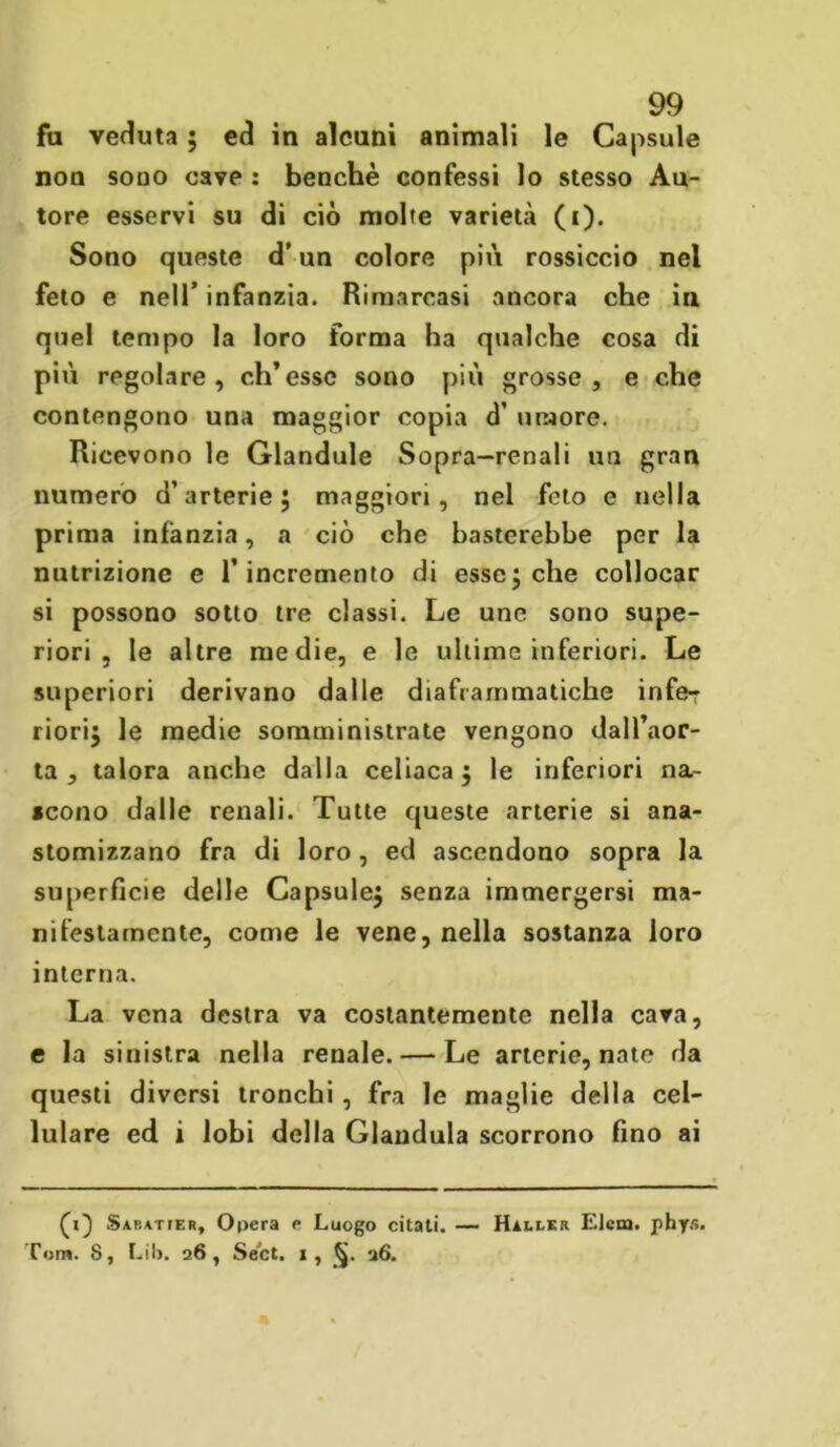 fu veduta ; ed in alcuni animali le Capsule non sono cave : benché confessi lo stesso Au- tore esservi su di ciò molte varietà (i). Sono queste d’un colore più rossiccio nel feto e nell’ infanzia. Rimarcasi ancora che in quel tempo la loro forma ha qualche cosa di più regolare, ch’esse sono più grosse, e che contengono una maggior copia d’ umore. Ricevono le Glandule Sopra-renali un gran numero d’arterie 5 maggiori, nel feto e nella prima infanzia, a ciò che basterebbe per la nutrizione e l’incremento di esse; che collocar si possono sotto tre classi. Le une sono supe- riori , le altre medie, e le ultime inferiori. Le superiori derivano dalle diaframmatiche infe-r riori; le medie somministrate vengono dall’aor- ta , talora anche dalla celiaca; le inferiori na- scono dalle renali. Tutte queste arterie si ana- stomizzano fra di loro, ed ascendono sopra la superficie delle Capsule; senza immergersi ma- nifestamente, come le vene, nella sostanza loro interna. La vena destra va costantemente nella cava, e la sinistra nella renale. — Le arterie, nate da questi diversi tronchi , fra le maglie della cel- lulare ed i lobi della Gianduia scorrono fino ai (1} Sabatier, Opera e Luogo citati. — Hnux Elem. phys. Tom. 8, Lil>. 26, Se'ct. », 26.