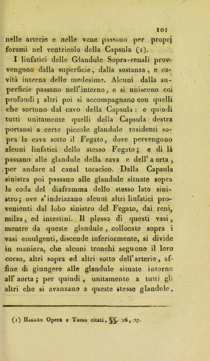 ior nelle arterie e nelle vene passano per proprj forami nel ventricolo della Capsula (i). I linfatici delle Glandule Sopra-renali prov^ vengono dalla superficie, dalla sostanza, e ca- vità interna delle medesime. Alcuni dalla su- perficie passano nell’interno, e si uniscono coi profondi ; altri poi si accompagnano con quelli che sortono dal cavo della Capsula : e quindi tutti unitamente quelli della Capsula destra portatisi a .certe piccole glandule residenti so- pra la cava sotto il Fegato, dove pervengono alcuni linfatici dello stesso Fegato; e di là passano alle glandule della cava e dell’aorta, per andare al canal toracico. Dalla Capsula sinistra poi passano alle glandule situate sopra la coda del diaframma dello stesso lato sini- stro; ove s'indrizzano alcuni altri linfatici pro- venienti dal lobo sinistro del Fegato, dai reni, milza, ed intestini. Il plesso di questi vasi, mentre da queste glandule, collocate sopra i vasi emulgenti, discende inferiormente, si divide in maniera, che alcuni tronchi seguono il loro corso, altri sopra ed altri sotto dell’arterie, af- fine di giungere alle glandule situate intorno all’ aorta ; per quindi , unitamente a tutti gli altri che si avanzano a queste stesse glandule. (i) Haxier Opera « Tomo citati, 26, sy.