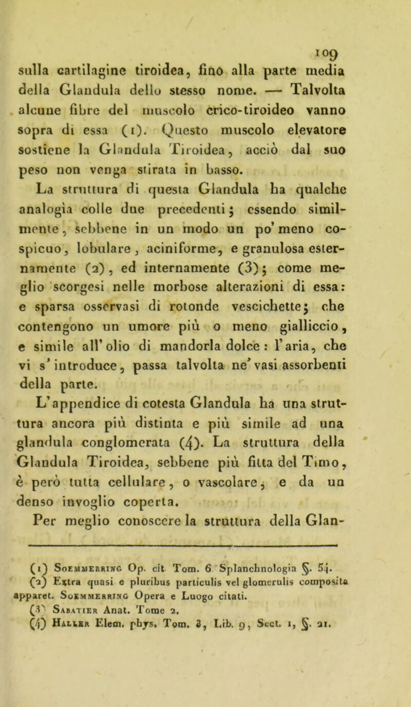 sulla cartilagine tiroidea, fino alla parte media della Gianduia dello stesso nome. — Talvolta alcune fibre del muscolo crico-tiroideo vanno sopra di essa (i). Questo muscolo elevatore sostiene la Gianduia Tiroidea, acciò dal suo peso non venga stirata in basso. La struttura di questa Gianduia ha qualche analogìa colle due precedenti; essendo simil- mente, sebbene in un modo un po’meno co- spicuo, lobulare, aciniforme, e granulosa ester- namente (2), ed internamente (3); come me- glio scorgesi nelle morbose alterazioni di essa: e sparsa osservasi di rotonde vescichette; che contengono un umore più o meno gialliccio, e simile all’olio di mandorla dolce : l’aria, che vi s’introduce, passa talvolta ne’vasi assorbenti della parte. L’appendice di cotesta Gianduia ha una strut- tura ancora più. distinta e più simile ad una gianduia conglomerata (4). La struttura della Gianduia Tiroidea, sebbene più fitta del Tinto, è però tutta cellulare, o vascolare, e da un denso invoglio coperta. Per meglio conoscere la struttura della Glan- (1} Soem31 errinc Op. cit Tom. 6 Splanclmologia §. 54* £2) Estra quasi e pluribus parliculis vel glomerulis composita apparet. Soemmerring Opera e Luogo citati. (3) Sabatier Anat. Tome 2. GO Halibr E lem. phys, Tom. 3, Lib. 9, Scct. 1, §. ai.