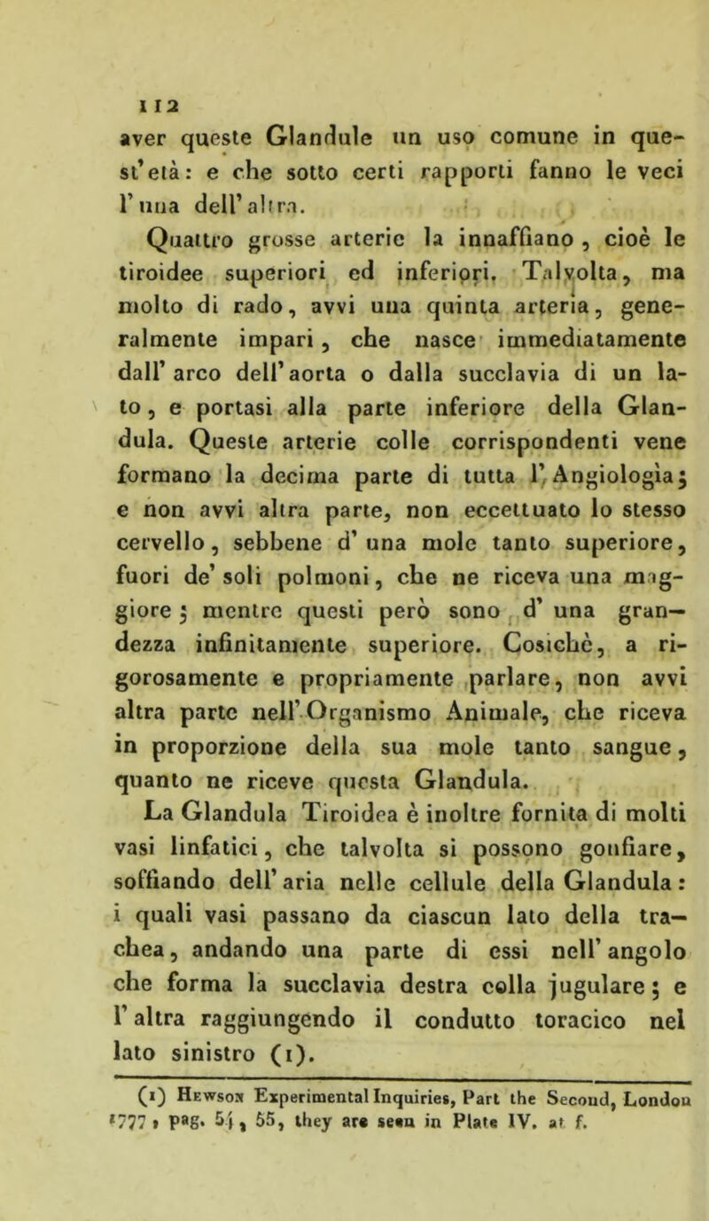 aver queste GUndule un uso comune in que- st’età: e che sotto certi rapporti fanno le veci runa dell’al ira. Quattro grosse arterie la innaffiano , cioè le tiroidee superiori ed inferiori. Talvolta, ma molto di rado, avvi una quinta arteria, gene- ralmente impari, che nasce immediatamente dall’arco dell’aorta o dalla succlavia di un la- to, e portasi alla parte inferiore della Gian- duia. Queste arterie colle corrispondenti vene formano la decima parte di tutta l’Angiologìa; e non avvi altra parte, non eccettuato lo stesso cervello, sebbene d’una mole tanto superiore, fuori de’soli polmoni, che ne riceva una mag- giore ; mentre questi però sono d’ una gran- dezza infinitamente superiore. Cosichò, a ri- gorosamente e propriamente parlare, non avvi altra parte nell’ Organismo Animale, che riceva in proporzione della sua mole tanto sangue, quanto ne riceve questa Gianduia. La Gianduia Tiroidea è inoltre fornita di molti vasi linfatici, che talvolta si possono gonfiare, soffiando dell’aria nelle cellule della Gianduia : i quali vasi passano da ciascun lato della tra- chea, andando una parte di essi nell’angolo che forma la succlavia destra colla iugulare; e l’altra raggiungendo il condutto toracico nei lato sinistro (t). (0 Hewsok Experimental Inquiries, Pari thè Secoud,Londou ‘777 t Pag* 5», 55, they ar« sean in Piate IV. at f.