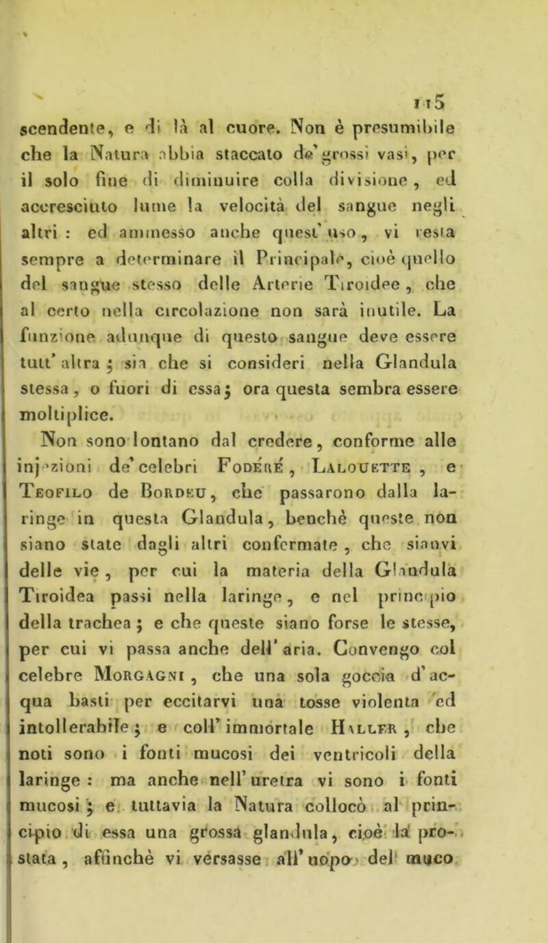 jt5 scendente, e di là .il cuore. Non è presumibile che la Natura abbia staccato de’grossi vasi, per il solo fine di diminuire colla divisione , ed accresciuto lume la velocità del sangue negli altri: ed ammesso anche quest’uso, vi resta sempre a determinare il Principale, cioè quello del sangue stesso delle Arterie Tiroidee, che al certo nella circolazione non sarà inutile. La funzione adunque di questo sangue deve essere tutt’ altra ; sia che si consideri nella Gianduia stessa, o fuori di essa5 ora questa sembra essere moltiplice. Non sono lontano dal credere, conforme alle inazioni de’celebri Fodere', Lalouette , e Teofilo de Bordeu, che passarono dalla la- ringe in questa Gianduia, benché queste non siano state dagli altri confermate , che sianvi delle vie , per cui la materia della Gianduia Tiroidea passi nella laringe, e nel principio della trachea ; e che queste siano forse le stesse, per cui vi passa anche dell'aria. Cunvengo col celebre Morgagni, che una sola goccia d’ac- qua basti per eccitarvi una tosse violenta cd intollerabile; e coll’immortale H\llfr, che noti sono i fonti mucosi dei ventricoli della laringe: ma anche nell’uretra vi sono i fonti mucosi ; e tuttavia la Natura collocò al prin- cipio di essa una grossa gianduia, cioè la pro-