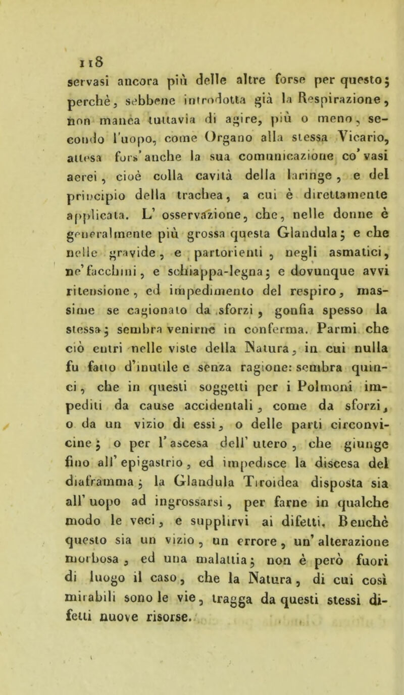 servasi ancora più delle altre forse per questo; perchè, sebbene introdotta già la Respirazione, non manca tuttavia di agire, più o meno, se- condo l'uopo, come Organo alla stessa Vicario, attesa fors* anche la sua comunicazione co’vasi aerei , cioè colla cavità della laringe , e del principio della trachea, a cui è direttamente applicata. L’ osservazione, che, nelle donne è generalmente più grossa questa Gianduia; e che nelle gravide, e partorienti , negli asmatici, ne’facchini, e schiappa-legna ; e dovunque avvi ri tensione, ed impedimento del respiro, mas- sime se cagionato da sforzi , gonfia spesso la stessa; sembra venirne in conferma. Parmi che ciò eutri nelle viste della Natura, in cui nulla fu fatto d’inutile e senza ragione: sembra quin- ci , che in questi soggetti per i Polmoni im- pediti da cause accidentali, come da sforzi, o da un vizio di essi, o delle parti circonvi- cine ; o per T ascesa dell utero , che giunge fino all’epigastrio, ed impedisce la discesa del diaframma ; la Gianduia Tiroidea disposta sia all’ uopo ad ingrossarsi, per farne in qualche modo le veci, e supplirvi ai difetti. Benché questo sia un vizio , un errore , un’ alterazione morbosa, ed una malattia; non è però fuori di luogo il caso, che la Natura, di cui così mirabili sono le vie, tragga da questi stessi di- fetti nuove risorse.